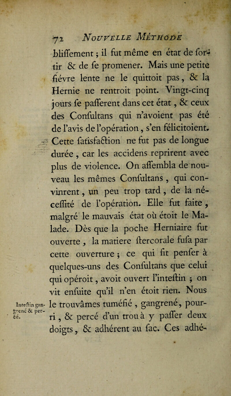 bliffement ; il fut même en état de for* tir & de fe promener. Mais une petite fièvre lente ne le quittoit pas, & la Hernie ne rentroit point. Vingt-cinq jours fe pafferent dans cet état, & ceux des Confultans qui n’avoient pas été de lavis de l’opération, s’en félicitaient, ■i? Cette fatisfaftion ne fut pas de longue durée , car les accidens reprirent avec plus de violence. On affembla de nou¬ veau les mêmes Confultans , qui con¬ vinrent , un peu trop tard , de la né- ceffité de l’opération. Elle fut faite , malgré le mauvais état où étoit le Ma¬ lade. Dès que la poche Herniaire fat ouverte , la matière ftercorale fufa par cette ouverture ; ce qui fit penfer à quelques-uns des Confultans que celui qui opéroit, avoit ouvert l’inteftin ; on vit enfuite qu’il n’en étoit rien. Nous Inteftin gan- le trouvâmes tuméfié , gangrené, pour- té. ‘ ri, & percé d’un trou à y paffer deux doigts, & adhérent au fac. Ces adhé-