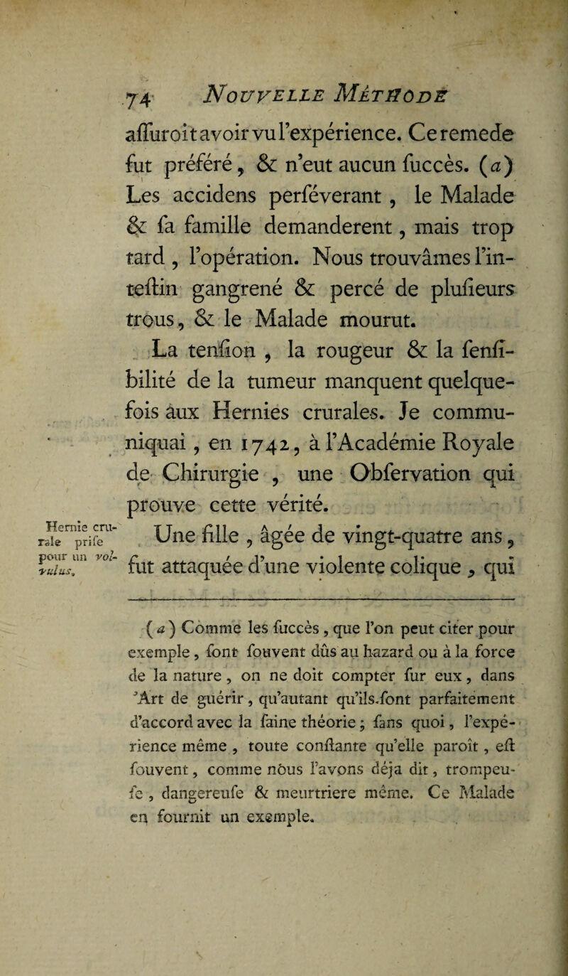 Hernie cru¬ rale prife pour un vol- vidas. afiuroit avoir vu l’expérience. Ce remede fut préféré, & n’eut aucun fuccès. (a) Les accidens perféverant , le Malade & fa famille demandèrent, mais trop tard , l’opération. Nous trouvâmes l’in- teftin gangrené & percé de plufieurs trous, & le Malade mourut. La tendon , la rougeur & la fenfî- bilité de la tumeur manquent quelque¬ fois aux Hernies crurales. Je commu¬ niquai , en 1742, à l’Académie Royale de Chirurgie , une Obfervation qui prouve cette vérité. Une fille , âgée de vingt-quatre ans 5 fut attaquée d’une violente colique qui ( a ) Comme les fuccès , que l’on peut citer pour exemple, font fouvent dûs au hazard ou à la force de la nature , on ne doit compter fur eux, dans ^Art de guérir, qu’autant qu’iîs.font parfaitement d’accord avec la faine théorie ; fans quoi, l’expé¬ rience même , toute confiante qu’elle paroît, eft fouvent, comme nous l’avons déjà dit, trompeu- fe , daneereufe & meurtrière même. Ce Malade en fournit un exemple.