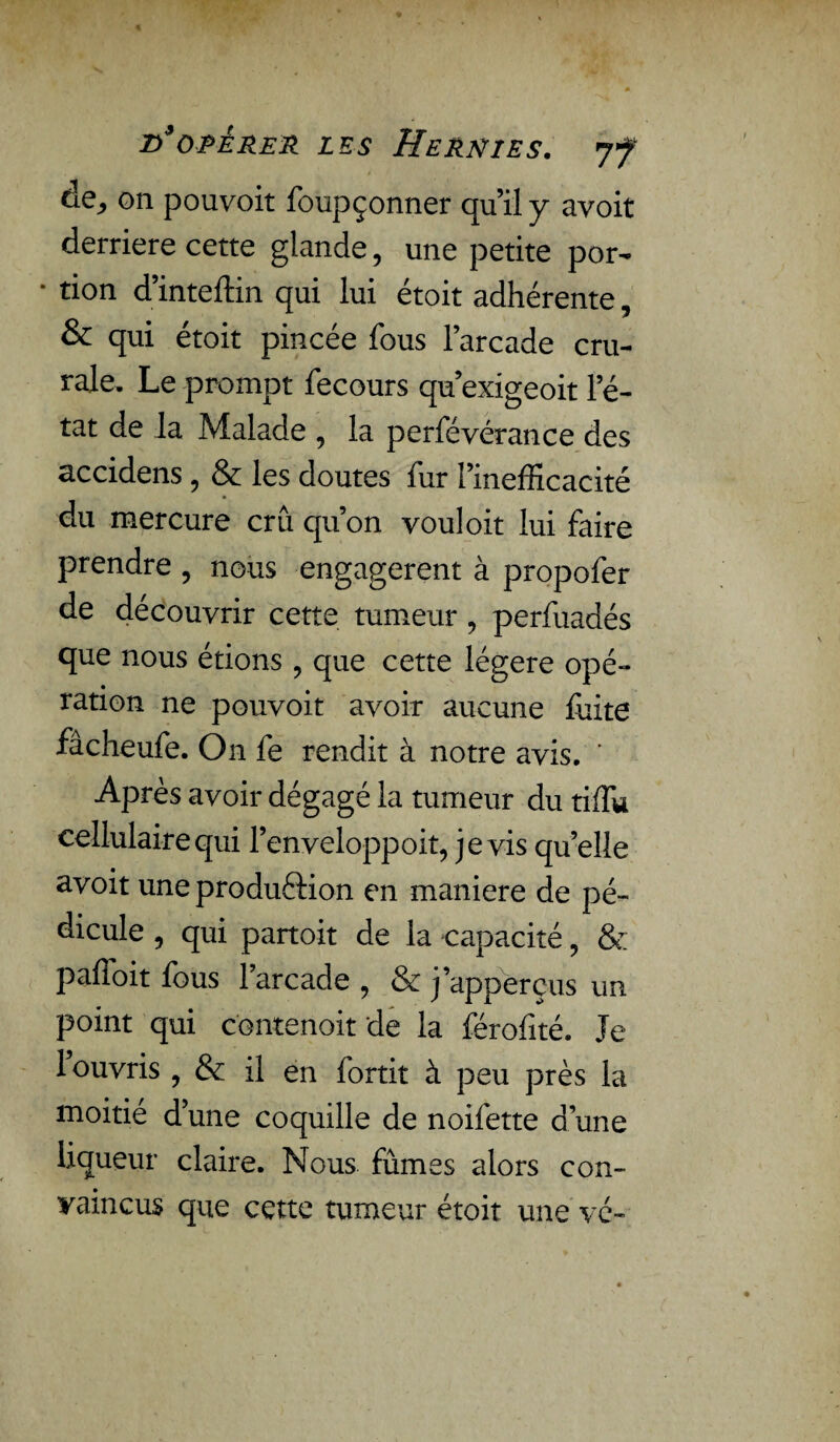 de, on pouvoit foupçonner qu’il y avoit derrière cette glande, une petite por- * tion d’inteftin qui lui étoit adhérente, & qui étoit pincée fous l’arcade cru¬ rale. Le prompt fecours qu’exigeoit l’é¬ tat de la Malade , la perfévérance des accidens, & les doutes fur l’inefficacité du mercure crû qu’on vouloit lui faire prendre , nous engagèrent à propofer de découvrir cette tumeur ? perfuadés que nous étions , que cette légère opé¬ ration ne pouvoit avoir aucune fuite fâcheufe. On fe rendit à notre avis. ’ Après avoir dégagé la tumeur du tiffu cellulaire qui l’enveloppoit, je vis qu’elle avoit uneproduftion en maniéré de pé¬ dicule , qui partoit de la capacité, & paffoit fous larcade , & j’apperçus un point qui c'ontenoit de la férofité. Je 1 ouvris , & il en fortit à peu près la moitié d’une coquille de noifette dune liqueur claire. Nous fûmes alors con¬ vaincus que cette tumeur étoit une vé-