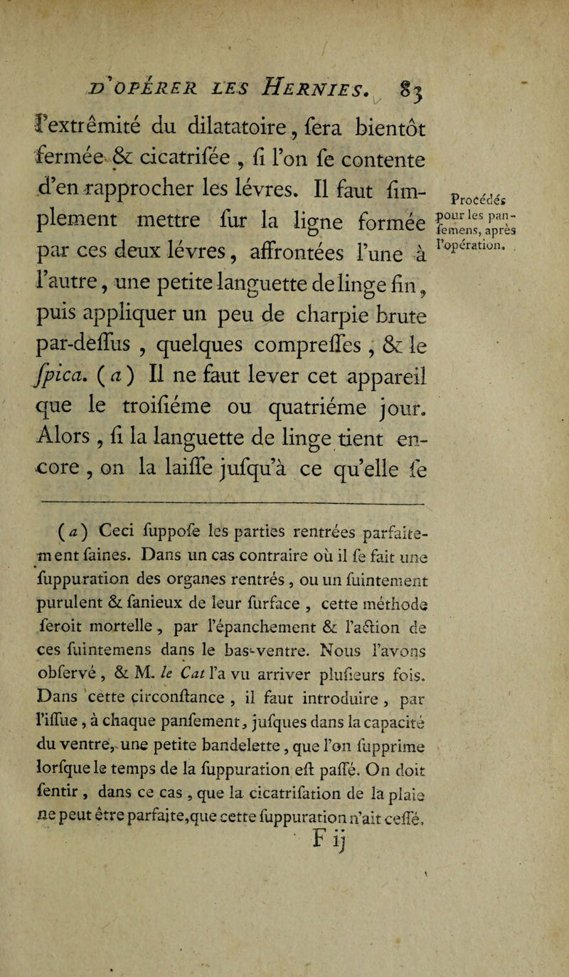 l’extrémité du dilatatoire, fera bientôt fermée & dcatrifée , fî l’on fe contente d’en rapprocher les lèvres. Il faut fim- Procéiéi plement mettre fur la ligne formée par ces deux lèvres , affrontées l’une à r°^ration* * l’autre, une petite languette de linge fin, puis appliquer un peu de charpie brute par-deffus ? quelques compreffes , & le fpica. ( a ) Il ne faut lever cet appareil que le troifiéme ou quatrième jour. Alors , fi la languette de linge tient en¬ core ? on la laiffe jufqu’à ce quelle le (æ) Ceci fuppofe les parties rentrées parfaite¬ ment faines. Dans un cas contraire où il fe fait une • fuppuration des organes rentrés, ou un fuintement purulent & fanieux de leur furface , cette méthode feroit mortelle , par l’épanchement & l’a&ion de ces fuintemens dans le bas-ventre. Nous l’avons obfervé , & M. le Cat l’a vu arriver plufieurs fois. Dans cette circonftance , il faut introduire , par l’ilfue, à chaque panfement, jufques dans la capacité du ventrërune petite bandelette, que l’on lùpprime lorfquele temps de la fuppuration eft paffé. On doit fentir , dans ce cas , que la cicatrifation de la plaie ne peut être parfaite,que cette fuppuration n’ait ceffé.