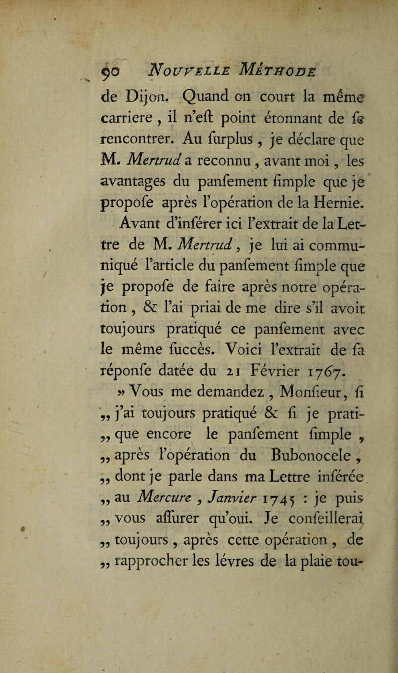 de Dij an. Quand on court la meme carrière , il n’efl: point étonnant de fe rencontrer. Au furplus , je déclare que M* Mertrud a reconnu * avant moi ? les avantages du panfement fimple que je propofe après l’opération de la Hernie. Avant d’inférer ici l’extrait de la Let¬ tre de M. Mertrud , je lui ai commu¬ niqué l’article du panfement fimple que je propofe de faire après notre opéra¬ tion , & l’ai priai de me dire s’il avoir toujours pratiqué ce panfement. avec le même fuccès. Voici l’extrait de fa réponfe datée du 21 Février 1767. » Vous me demandez , Monfieur, fi „ j’ai toujours pratiqué & fi je prati- „ que encore le panfement fimple „ „ après l’opération du Bubonocele , „ dont je parle dans ma Lettre inférée „ au Mercure Janvier 1745 : je puis „ vous aflurer qu’oui. Je confeillerai „ toujours , après cette opération , de „ rapprocher les lèvres de la plaie tou-