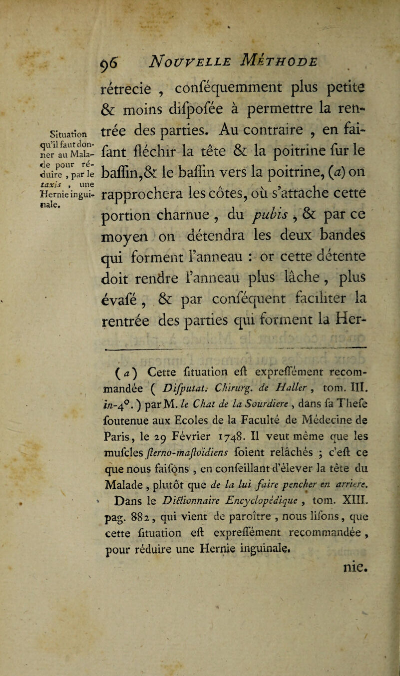 Situation qu’il faut don¬ ner au Mala¬ de pour ré¬ duire , par le taxis , une Hernie ingui¬ nale. 9<S Nouvelle Méthode rétrécie , cônféquemment plus petite & moins difpofée à permettre la ren¬ trée des parties. Au contraire , en fai- fant fléchir la tête & la poitrine fur le baflin,& le baflin vers la poitrine, (a) on rapprochera les côtes, où s’attache cette portion charnue , du pubis ^ & par ce moyen on détendra les deux bandes qui forment l’anneau : or cette détente doit rendre l’anneau plus lâche , plus évafé , & par conféquent faciliter la rentrée des parties qui forment la Her- ( a ) Cette fituation eft expreflement recom¬ mandée ( Difputat. Chirurg. de Haller , tom. III. in-40. ) par M. le Chat de la Sourdiere , dans fa T hefe foutenue aux Ecoles de la Faculté de Médecine de Paris, le 29 Février 1748. Il veut même que les mufcles Jlerno-maJloidiens foient relâchés ; c’eft ce que nous faifôns , en confeillant d’élever la tête du Malade , plutôt que de la lui faire pencher en arriéré. » Dans le DiElionnaire Encyclopédique , tom. XIIL pag. 882, qui vient de paroître , nous îifons, que cette fituation eft expreflement recommandée , pour réduire une Hernie inguinale# me.