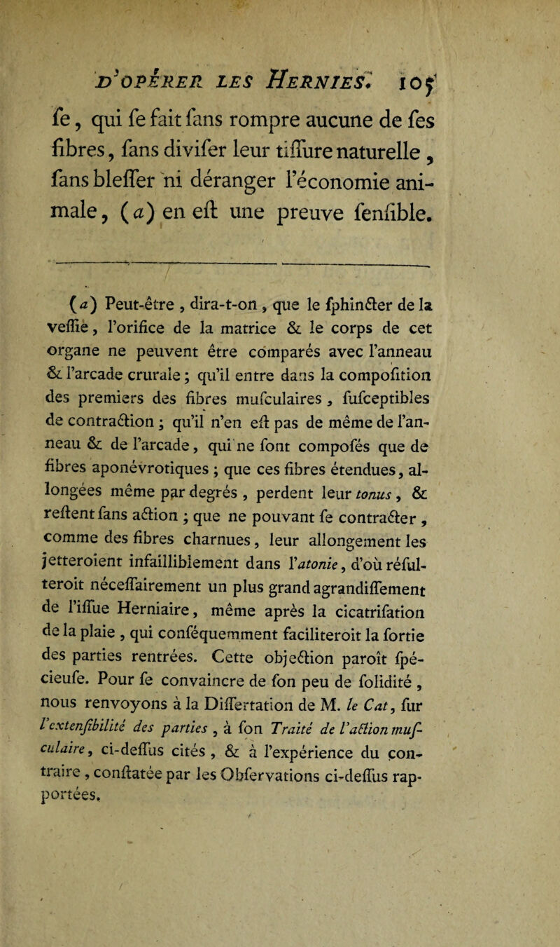 fe, qui fe fait fans rompre aucune de fes fibres, fans divifer leur tiffurenaturelle , fans blelfer ni déranger l’économie ani¬ male , (a)eneil une preuve fenfible. (a) Peut-être , dira-t-on , que le fphin&er de la veffie, l’orifice de la matrice & le corps de cet organe ne peuvent être comparés avec l’anneau & l’arcade crurale ; qu’il entre dans la compofition des premiers des fibres mufculaires * fufceptibles de contra&ion ; qu’il n’en efi pas de même de l’an- neau & de l’arcade, qui ne font compofés que de fibres aponévrotiques ; que ces fibres étendues, al¬ longées même par degrés , perdent leur tonus, & refient fans aéfion ; que ne pouvant fe contra&er , comme des fibres charnues, leur allongement les jetteroient infailliblement dans Vatonie, d’où rélul- teroit nécefîairement un plus grand agrandiflement de 1 ifiue Herniaire, même après la cicatrifation de la plaie , qui conféquemment faciliteroit la fortie des parties rentrées. Cette objection paroît fpé- cieufe. Pour fe convaincre de fon peu de folidité , nous renvoyons à la DiiTertation de M. le Cat, fur l cxtenjîbilïte des parties , à fon Traité de VaElion muf- culaire, ci-deifus cités, & à l’expérience du con¬ traire , confiatée par les Obfervations ci-defiiis rap¬ portées. /