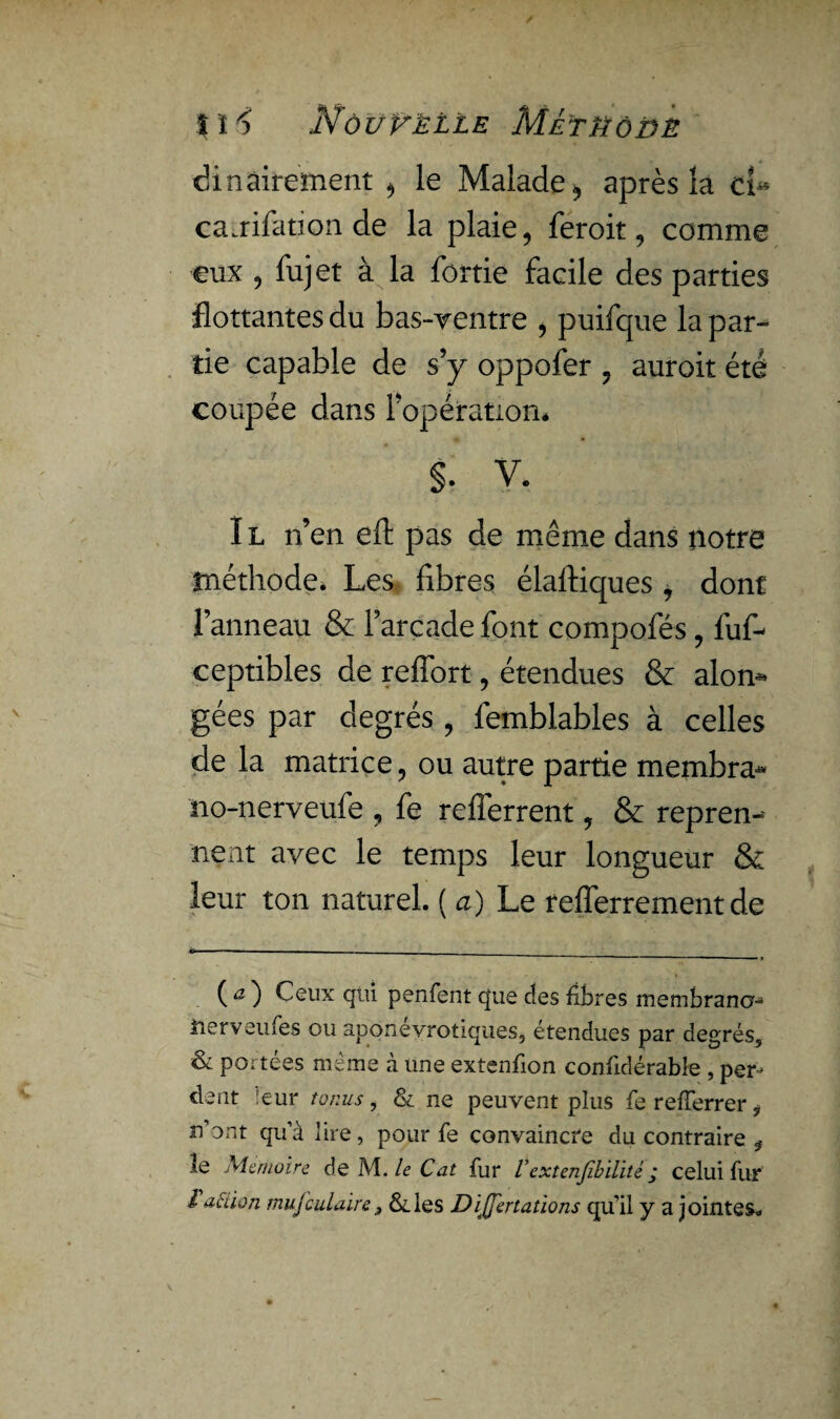 îH Nôüvëlle Métïïôlie dinairement , le Malade, après la d« canifation de la plaie, feroit, comme eux , fujet à la fortie facile des parties flottantes du bas-yentre , puifque la par¬ tie capable de s’y oppofer , auroit été coupée dans l’opération* §. V. Il n’en eft pas de même dans notre méthode. Les fibres élaftiques , dont l’anneau & l’arcade font compofés , fuf- ceptibles de reffort, étendues & alon* gées par degrés , femblables à celles de la matrice, ou autre partie membra- tio-nerveufe , fe refferrent, & repren¬ nent avec le temps leur longueur & leur ton naturel. ( a) Le refferrement de ( a ) Ceux qui penfent que cfes fibres membrane- nerveufes ou aponévrotiques, étendues par degrés, & portées même à une extenfion confidérabîe , per¬ dent :eur tonus, & ne peuvent plus ferefferrer* n’ont qu’à lire, pour fe convaincre du contraire le Mémoire de M. le Cat fur V cxtenJîbUité j celui fur