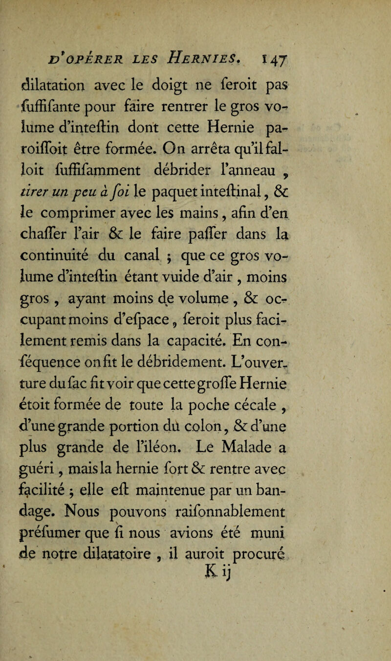 dilatation avec le doigt ne feroit pas fuffifante pour faire rentrer le gros vo¬ lume d’inteftin dont cette Hernie pa- roiflbit être formée. On arrêta qu’il fal- loit fuffifamment débrider lanneau , tirer un peu à foi le paquet inteftinal , & le comprimer avec les mains, afin d’en chafler l’air & le faire palier dans la continuité du canal ; que ce gros vo¬ lume d’inteftin étant vuide d’air , moins gros , ayant moins de volume , & oc^ çupant moins d’efpace 9 feroit plus faci¬ lement remis dans la capacité. En con- féquence on fit le débridement. L’ouver¬ ture dufac fit voir que cette groffe Hernie étoit formée de toute la poche cécale 9 d’une grande portion dû colon, & d’une plus grande de l’iléon. Le Malade a guéri, mais la hernie fort & rentre avec facilité $ elle efl: maintenue par un ban¬ dage. Nous pouvons raifonnablement préfumer que fi nous avions été muni de notre dilatatoire , il auroit procuré Kij