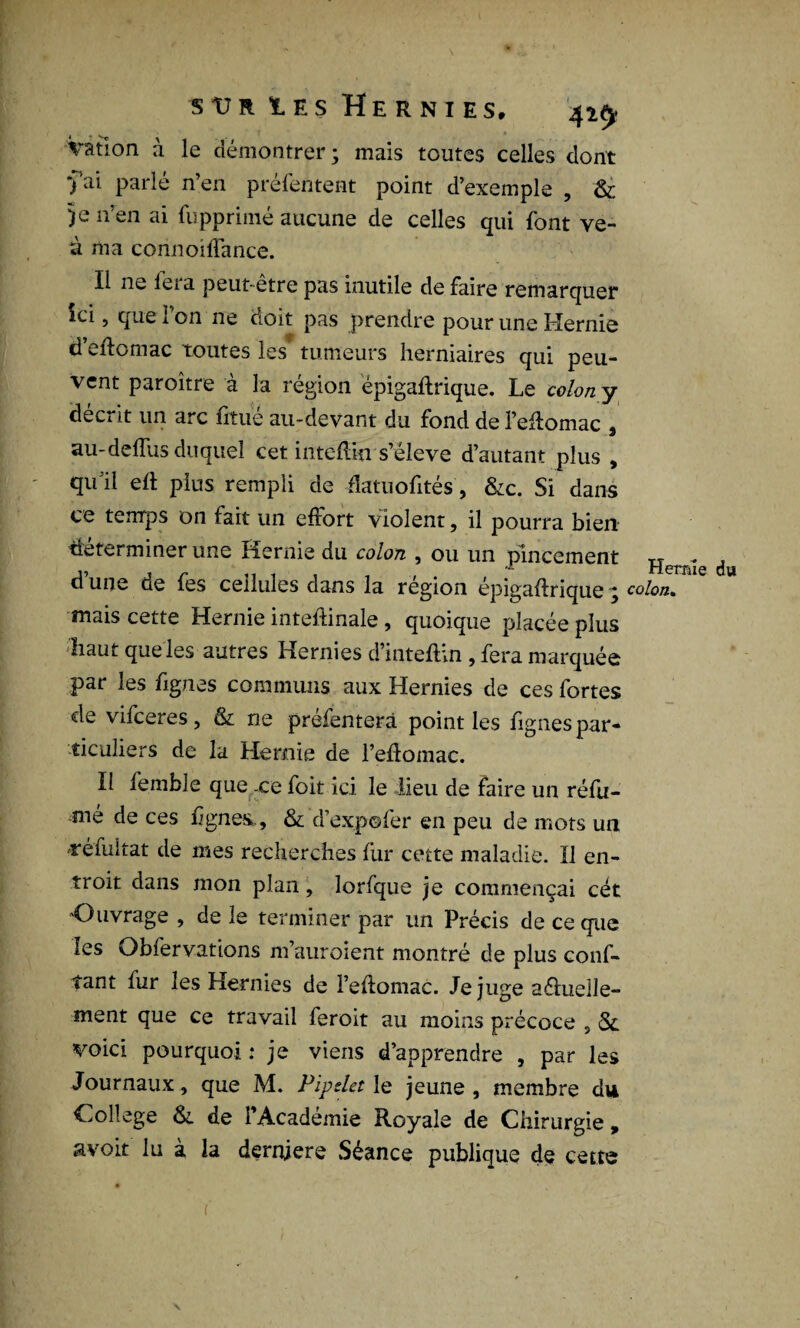 Vatlon à le démontrer; mais toutes celles dont •fai parlé n’en préfentent point d’exemple , & 5e n’en ai fupprimé aucune de celles qui font ve- à ma corinoiffance. Il ne lera peut-être pas inutile de faire remarquer ici, que l’on ne doit pas prendre pour une Hernie d’eftomac toutes les* tumeurs herniaires qui peu¬ vent paroître à la région épigaftrique. Le colon y décrit un arc fitué au-devant du fond de l’effomac , au-delfus duquel cet intdlki s’élève d’autant plus , qu’il eh plus rempli de flatuofités, &c. Si dans ce temps on fart un effort violent, il pourra bien déterminer une Hernie du colon , ou un pincement TT - ! *L PPEilé* nu d une de fes cellules dans la région épigahrique ; colon. mais cette Hernie inteftinale, quoique placée plus haut que les autres Hernies d’inteftm , fera marquée par les fignes communs aux Hernies de ces fortes de vifceres, & ne préfenterà point les fignes par¬ ticuliers de la Hernie de l’eflomac. Il femble que .ce foit ici le lieu de faire un réfu¬ mé de ces lignes., & d’expofer en peu de mots un véfuitat de mes recherches fur cette maladie. Il en- troit dans mon plan, lorfque je commençai cét Ouvrage , de le terminer par un Précis de ce que les Obfervations m’auroient montré de plus conf¬ iant fur les Hernies de l’ehomac. Je juge aélueile- ment que ce travail feroit au moins précoce , Sc voici pourquoi : je viens d’apprendre , par les Journaux, que M. PipsUt le jeune, membre du College &. de l’Académie Royale de Chirurgie, avoir lu à la dernjere Séance publique de cette r