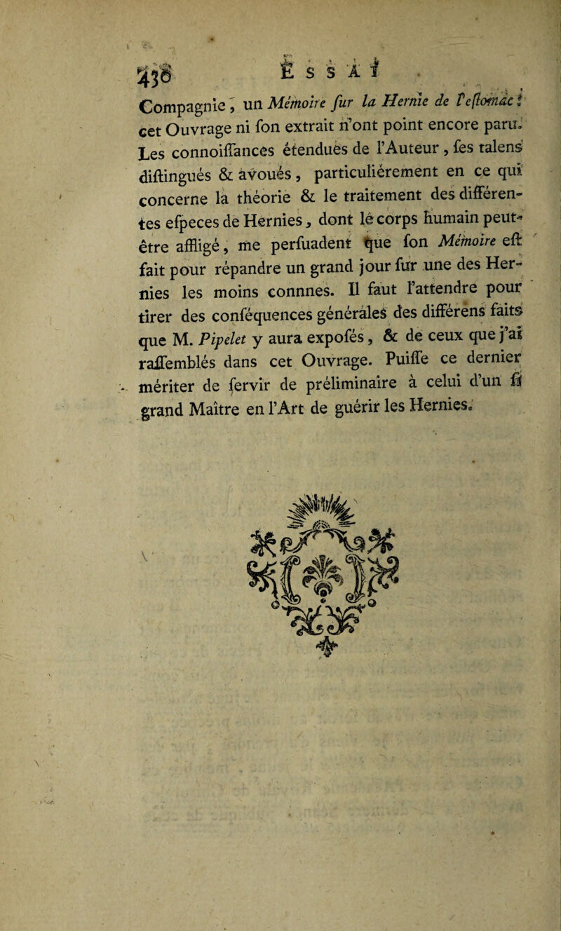 \ ^ X *>* - Ë S S 'A I . ■, s i Compagnie , un. Aîemohe fur lu Hernie de Ve\tof}iuc. cet Ouvrage ni fon extrait ri’ont point encore paru» Les connoiffances étendues de l’Auteur , fes talens diftingués & avoués, particuliérement en ce qui concerne la théorie & le traitement des différen¬ tes efpeces de Hernies, dont lé corps humain peut- être affligé, me perfuadent tpie fon Mémoire effl fait pour répandre un grand jour fur une des Her¬ nies les moins connnes. Il faut l’attendre pour tirer des conféquences générales des différens faits que M. Pipelet y aura expofés, & de ceux que j’ai raJTemblés dans cet Ouvrage. Puiffe ce dernier v. mériter de fervir de préliminaire a celui dun Û grand Maître en l’Art de guérir les Hernies, \