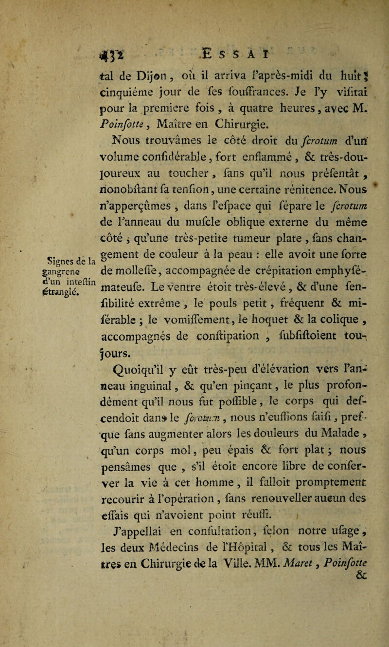 Signes de la gangrené d’un mteftin étranglé. 43-ï • .Essai tal de Dijon, oii il arriva l’après-midi du huit! cinquième jour de fes fouffrances. Je l’y vifitai pour la première fois , à quatre heures, avec M. Poinfotte, Maître en Chirurgie. Nous trouvâmes le côté droit du fcrotum d’un volume confidérable, fort enflammé , & très-dou¬ loureux au toucher , fans qu’il nous préfentât , nonobflant fa tenfion, une certaine rénitence. Nous n’apperçûmes , dans l’efpace qui fépare le fcrotum de Tanneau du mufcle oblique externe du même côté j qu’une très-petite tumeur plate , fans chan¬ gement de couleur à la peau : elle avoit une forte demollefïe, accompagnée de crépitation emphyfé- mateufe. Le ventre étoit très-élevé , & d’une fen- fibilité extrême , le pouls petit, fréquent & mi- férable ; le vomiffement, le hoquet & la colique , accompagnés de conftipation , fubfiftoient tou¬ jours. Quoiqu’il y eût très-peu d’élévation vers l’an¬ neau inguinal, & qu’en pinçant, le plus profon¬ dément qu’il nous fut poffible, le corps qui def- cendoit dans le fcatum , nous n’euffions faifi, pref- que fans augmenter alors les douleurs du Malade » qu’un corps mol, peu épais & fort plat ; nous pensâmes que , s’il étoit encore libre de confer- ver la vie à cet homme , il falloit promptement recourir à l’opération , fans renouveller aucun des effais qui n’avoient point réuffi. J’appellai en confultation, félon notre ufage, les deux Médecins de l’Hôpital, & tous les Maî¬ tres en Chirurgie de la Ville. MM. Mar a , Poinfotte &