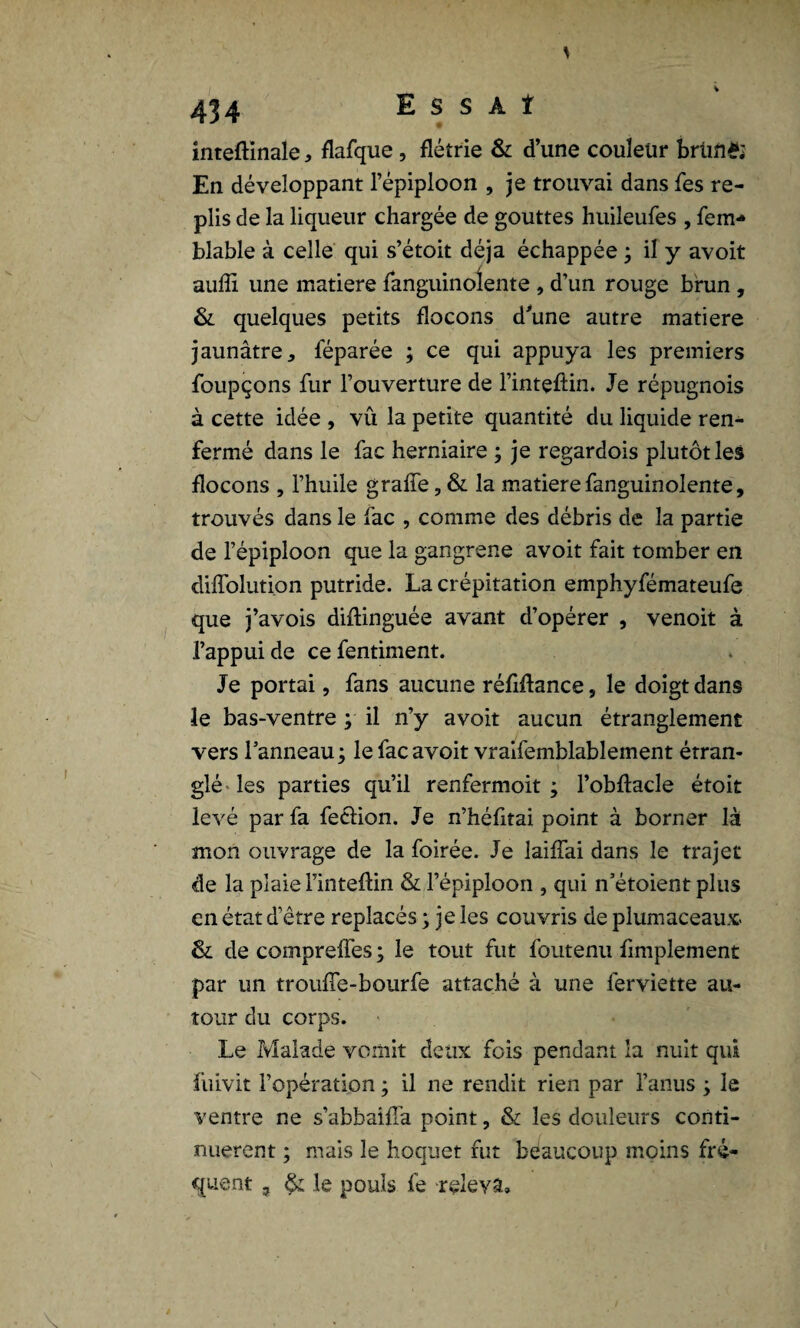 s inteftinale > flafque , flétrie & d’une couleur brüfl& En développant l’épiploon , je trouvai dans fes re¬ plis de la liqueur chargée de gouttes huileufes , fem*» blable à celle qui s’étoit déjà échappée ; il y avoit auffi une matière fanguinoîente , d’un rouge brun , & quelques petits flocons d'une autre matière jaunâtre * féparée ; ce qui appuya les premiers foupçons fur l’ouverture de l’inteftin. Je répugnois à cette idée , vû la petite quantité du liquide ren¬ fermé dans le fac herniaire ; je regardois plutôt les flocons , l’huile grade, & la matière fanguinoîente, trouvés dans le fac , comme des débris de la partie de l’épiploon que la gangrené avoit fait tomber en diffolution putride. La crépitation emphyfémateufe que j’avois diflinguée avant d’opérer , venoit à l’appui de ce fentiment. Je portai, fans aucune réfiftance, le doigt dans le bas-ventre ; il n’y avoit aucun étranglement vers l’anneau 3 le fac avoit vraifemblablement étran¬ glé les parties qu’il renfermoit ; l’obftacle étoit levé par fa feciion. Je n’héfitai point à borner là mon ouvrage de la foirée. Je laiffai dans le trajet de la plaie l’inteftin & l’épiploon , qui n’étoient plus en état d’être replacés ; je les couvris de plumaceaux- & de compreffes ; le tout fut foutenu fimplement par un trouffe-bourfe attaché à une ferviette au¬ tour du corps. Le Malade vomit deux fois pendant la nuit qui fuivit l’opération ; il ne rendit rien par l’anus 3 le ventre ne s’abbaifl’a point, & les douleurs conti¬ nuèrent 3 mais le hoquet fut beaucoup moins fré¬ quent 3 le pouls fe releva»