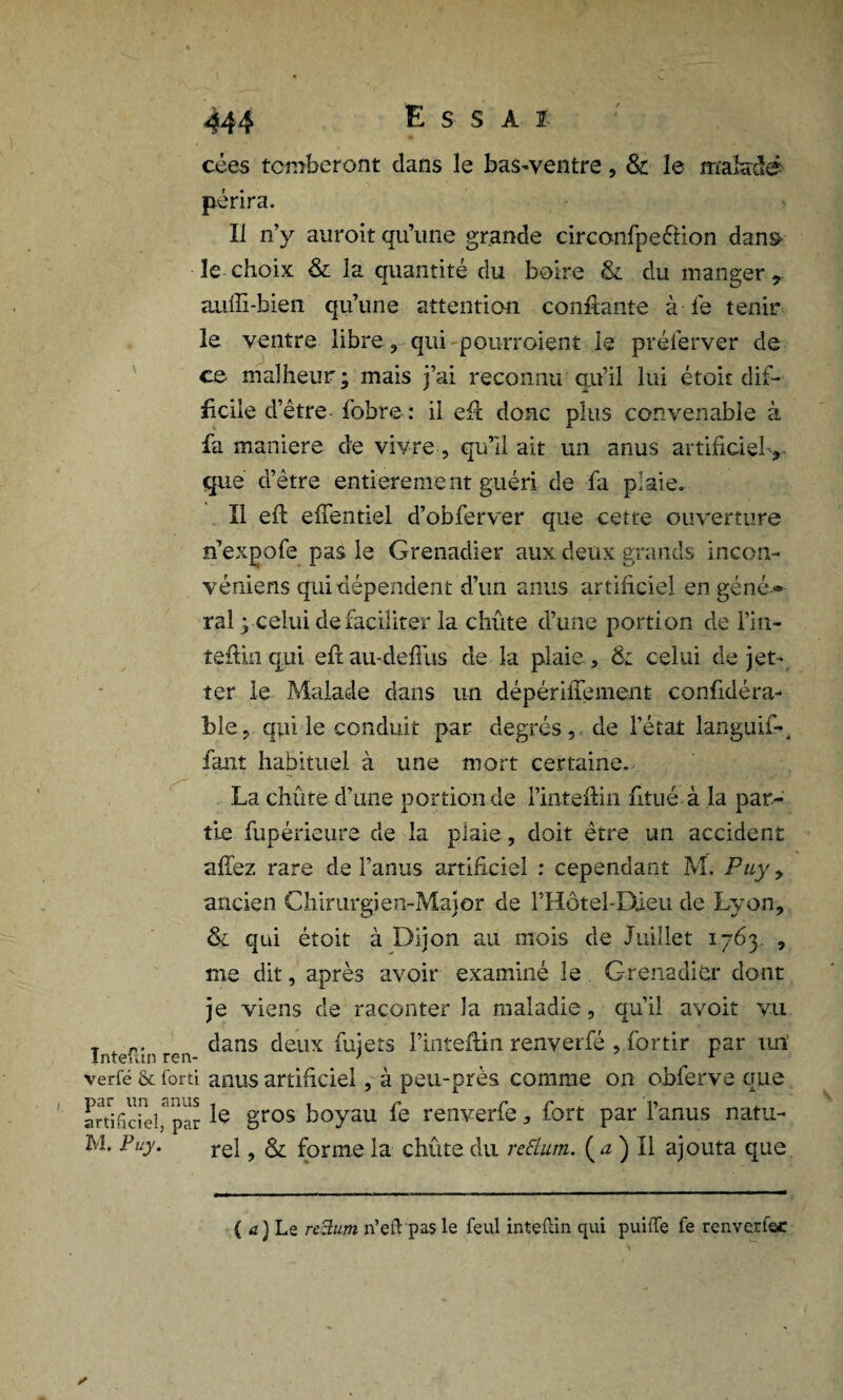 cces tomberont dans le bas-ventre, & le malade périra. Il n’y auroit qu’une grande circonfpeéfion dans- le choix & la quantité du boire & du manger, auffi-bien qu’une attention confiante à le tenir le ventre libre, qui pourraient-le' préferver de ce malheur; mais j’ai reconnu qu’il lui était dif¬ ficile d’être fobre : il efi donc plus convenable à fa maniéré de vivre , qu’il ait un anus artificielv que d’être entièrement guéri de fa plaie. Il efi: efientiei d’obferver que cette ouverture n’expofe pas le Grenadier aux deux grands incon- véniens qui dépendent d’un anus artificiel engéné * ral ; celui de faciliter la chute d’une portion de l’in- tefiin qui efiau-defius de la plaie , & celui de jet- ter le Malade dans un dépérifiement confidéra- ble, qui le conduit par degrés, de l'état languif-, faut habituel à une mort certaine.- La chiite d’une portion de l’intefiin ntué à la par¬ tie fupérieure de la plaie, doit être un accident affez rare de l’anus artificiel : cependant M. Puy y ancien Chirurgien-Major de Motel-Dieu de Lyon, & qui étoit à Dijon au mois de Juillet 1763. , me dit, après avoir examiné le Grenadier dont je viens de raconter la maladie, qu’il avoit vu Intefîn ren ^ans deux fujets l’inteftin renverfé , fortir par un’ verfé & forti anus artificiel, à peu-près comme on obferve que artificiel,a*par ^ gros boyau fe renverfe, fort par l’anus natu- M. Puy. rel, & forme la chiite du retturn. (<z ) Il ajouta que ( a) Le rcBum n’eft pas le feul inteftin qui puiffe fe renverfsc