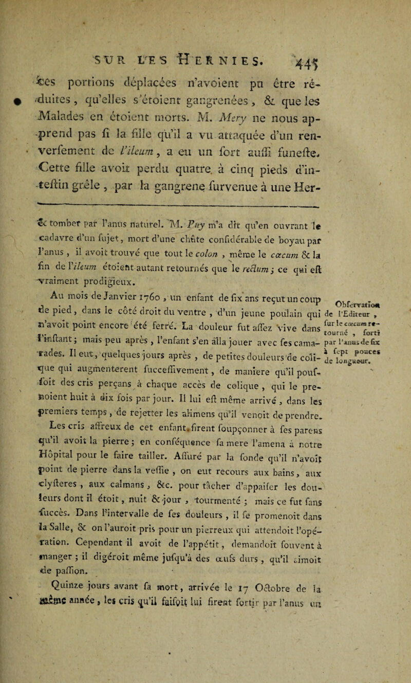 jces portions déplacées n’avoient pu être ré- • -duites , qu’elles s’étoient gangrenées , & que les Malades en étoient morts. M. Mer y ne nous ap¬ prend pas fi la fille qu’il a vu attaquée d’un ren- ■ verfement de l’ileum, a eu un fort suffi funefte* Cette file avoit perdu quatre, à cinq pieds d’in- -teliin grêle , par la gangrené furvenue à une Her- «îc tomber par l’anus naturel. M. Puy m’a dit qu’en ouvrant le cadavre d’un fujet, mort d’une cMte confidérable de boyau par î anus , il avoit trouve que tout le colon , même le cæcum & la f*n fi® 1 lltum etoiefit autant retournes que le vcclum j ce qui eft -vraiment prodigieux. Au mois de Janvier 1760 , un enfant de fïx ans reçut un coup .. - j • î î , A , . 1 OblürTatïem e pied, cians le cote droit du ventre , d’un jeune poulain qui de l’Editeur , sn’avoît point encore été ferré. La douleur fut affez Vive dans n • , tourne , forti » Hîlta-nt ; mais peu apres , 1 enfant s’en alla jouer avec fescama— Par l'anasdefix rades. Il eut, quelques jours après , de petites douleurs de coli- deïagïTw” ■que qui augmentèrent fuccefïïvement, de maniéré qu’il pouf* ioit des cris perçans à chaque accès de colique , qui le pré¬ voient huit à dix fois par jour. Il lui eft même arrivé , dans les premiers temps , de rejetter les aKmens qu’il venoit de prendre. Le^ crij affreux de cet enfant, firent foupçonner à fes parons qu il avoit la pierre j en comequence fa mere l’amena à notre Hôpital pour le faire tailler. Afîiiré par la fonde qu’il n’avoît point de pierre cians la veffie , on eut recours aux bains, aux clyfteres , aux caïmans , &c. pour tâcher d’appaifer les dou¬ leurs dont il étoit, nuit ôt'jour , tourmente ; mais ce fut fans lucces. Dans l'intervalle de fes douleurs , il fe promenoit dans ïaSalle( & on l’auroit pris pour un pierreux qui attendoit l'opé¬ ration. Cependant il avoit de l’appétit, demandoit fouvent à «nanger ; il digéroit même jufqu’à des œufs durs , qu’il aimoit de paflion. Quinze jours avant fa mort, arrivée le 17 Octobre de la année , les cris <ju’il faifçit lui firent fortir par l’anus un