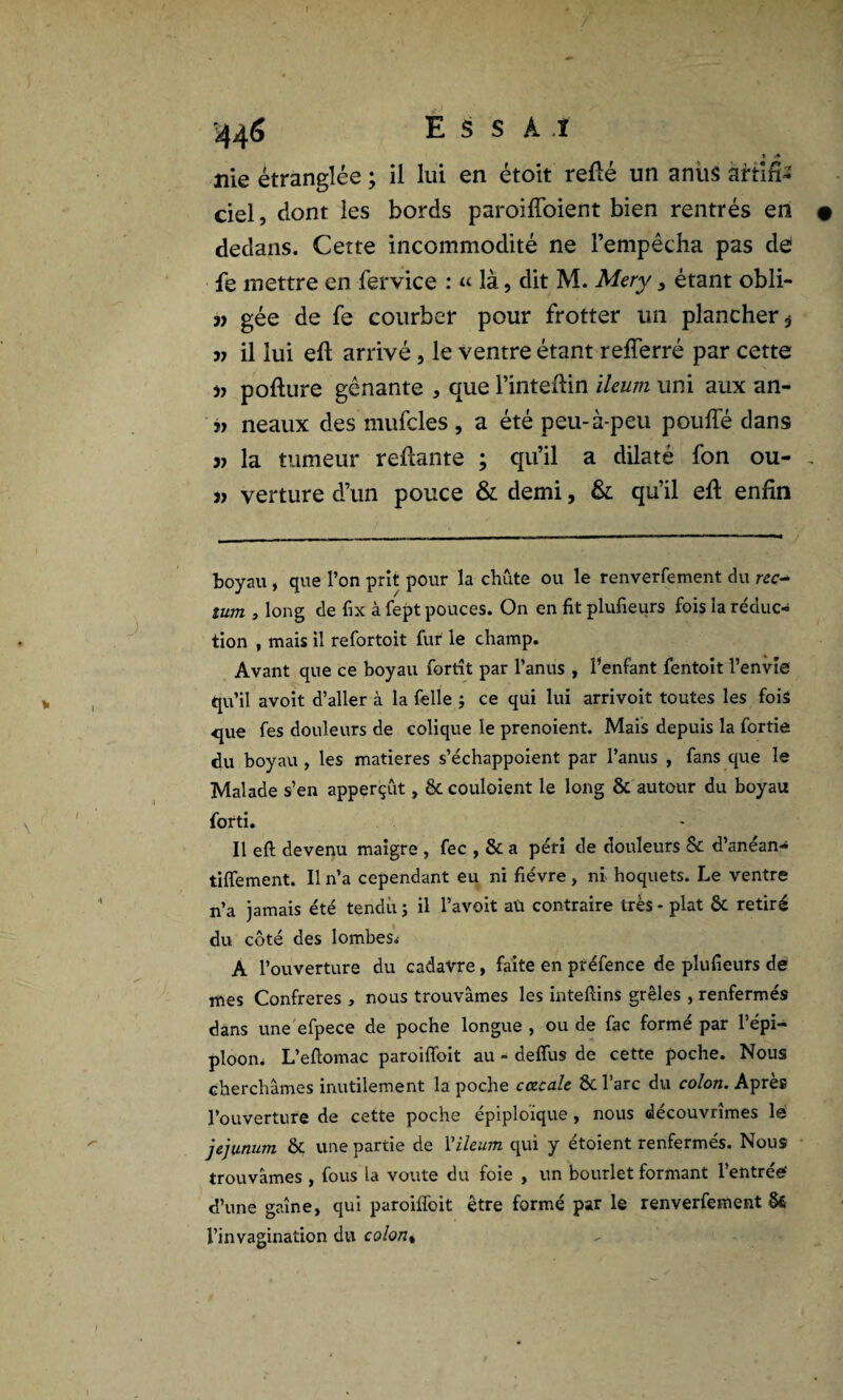 » A nie étranglée ; il lui en étoit relié un anus àriiûs ciel, dont les bords paroiffoient bien rentrés en dedans. Cette incommodité ne l’empêcha pas de le mettre en fervice : « là, dit M. Mery, étant obli- 3) gée de fe courber pour frotter un plancher * 3j il lui efl arrivé, le ventre étant refferré par cette » pofture gênante , que l’intefiin ileum uni aux an- 3i neaux des mufcles , a été peu-à-peu pouffé dans 33 la tumeur reliante ; qu’il a dilaté fon ou- j) verture d’un pouce & demi, & qu’il ell enfin boyau, que l’on prit pour la chute ou le renverfement du rec¬ tum , long de fix à fept pouces. On en fit plufieurs fois la réduc¬ tion , mais il refortoit fur le champ. Avant que ce boyau fortît par l’anus , l’enfant fentoit l’envie qu’il avoit d’aller à la felle ; ce qui lui arrivoit toutes les fois que fes douleurs de colique le prenoient. Mais depuis la fortie du boyau , les matières s’échappoient par l’anus , fans que le Malade s’en apperçût, ôtcouloient le long & autour du boyau forti. Il eft devenu maigre , fec , & a péri de douleurs Sc d’anean- tiflement. Il n’a cependant eu ni fièvre, ni hoquets. Le ventre n’a jamais été tendu ; il l’avoit aü contraire très - plat & retiré du côté des lombes. A l’ouverture du cadavre, faite en préfence de plufieurs de mes Confrères , nous trouvâmes les inteftins grêles , renfermés dans une efpece de poche longue , ou de fâc formé par l’épi¬ ploon. L’efiomac paroifibit au - deflus de cette poche. Nous cherchâmes inutilement la poche cczcale & l’arc du colon. Après l’ouverture de cette poche épiploïque , nous découvrîmes lé jéjunum & une partie de Y ileum qui y étoient renfermés. Nous trouvâmes , fous la voûte du foie , un bourlet formant 1 entreé d’une gaîne, qui paroifibit être formé par le renverfement Sê l’invagination du colont