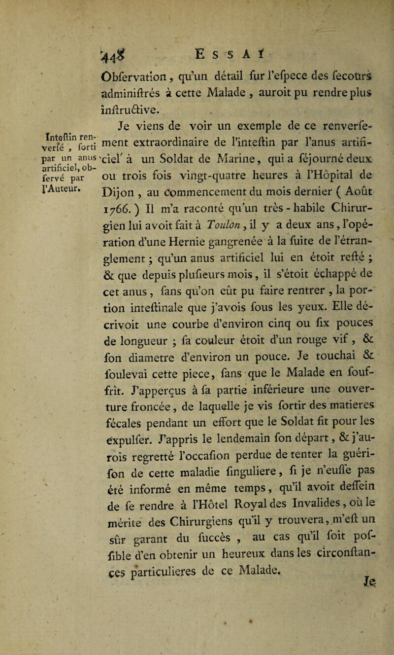 Inteftîn ren- Verfé , forti par un anus artificiel, ob- fervé par l’Auteur. r44$ , E s s A t Obfervation, qu’un détail fur l’efpece des fecoürs adminiflrés à cette Malade , auroit pu rendre plus inflruéfive. Je viens de voir un exemple de ce renverfe- ment extraordinaire de l’inteflin par l’anus artifi¬ ciel7 à un Soldat de Marine, qui a féjourné deux ou trois fois vingt-quatre heures à l’Hôpital de Dijon , au commencement du mois dernier ( Août 1766.) Il m’a raconté qu’un très - habile Chirur¬ gien lui avoit fait à Toulon, il y a deux ans, l’opé¬ ration d’une Hernie gangrenée à la fuite de l’étran¬ glement ; qu’un anus artificiel lui en étoit refié ; & que depuis plufieurs mois, il s’étoit échappé de cet anus , fans qu’on eût pu faire rentrer , la por¬ tion inteflinale que j’avois fous les yeux. Elle dé- crivoit une courbe d’environ cinq ou fix pouces de longueur ; fa couleur étoit d’un rouge vif , & fon diamètre d’environ un pouce. Je touchai & lbulevai cette piece, fans que le Malade en fouf- frit. J’apperçus à fa partie inférieure une ouver¬ ture froncée, de laquelle je vis fortir des matières fécales pendant un effort que le Soldat fit pour les expulfer. J’appris le lendemain fon départ, &j’au- rois regretté l’occafion perdue de tenter la guéri- fon de cette maladie finguliere, fi je n’eufle pas été informé en même temps, qu’il avoit deffein de fe rendre à l’Hôtel Royal des Invalides, où le mérite des Chirurgiens qu’il y trouvera, 111 efl un sûr garant du fuccès , au cas qu il foit pof- fible d’en obtenir un heureux dans les circonflan- çes particulières de ce Malade,