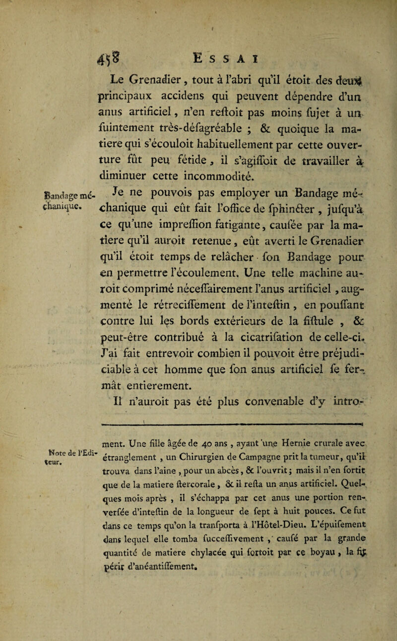 I Bandage mé- çhanique. fcïote de l’Edi' teur. 458 Essai Le Grenadier, tout à l’abri quil étoit des dew$ principaux accidens qui peuvent dépendre d’ua anus artificiel, n’en reftoit pas moins fujet à un fuintement très-défagréable ; & quoique la ma¬ tière qui s’écouloit habituellement par cette ouver¬ ture fût peu fétide 3 il s’agiffoit de travailler à diminuer cette incommodité. Je ne pouvois pas employer un Bandage mé- chanique qui eût fait l’office de fphin&er , jufqu’à ce qu’une impreffion fatigante, caufée par la ma¬ tière qu’il auroit retenue, eût averti le Grenadier qu’il étoit temps de relâcher fon Bandage pour en permettre l’écoulement. Une telle machine au¬ roit comprimé nécessairement l’anus artificiel , aug¬ menté le rétrecifFement de l’inteftin , en pouffant contre lui les bords extérieurs de la fiftule , & peut-être contribué à la cicatrifation de celle-ci» J’ai fait entrevoir combien il pouvoit être préjudi¬ ciable à cet homme que fon anus artificiel fe fer¬ mât entièrement. Il n’auroit pas été plus convenable d’y intro- ment. Une fille âgée de 40 ans , ayant 'une Hernie crurale avec étranglement , un Chirurgien de Campagne prit la tumeur, qu’il trouva dans Paine , pour un abcès, & l’ouvrit ; mais il n’en fortit que de la matière ftercorale , ôt il relia un anus artificiel. Quel¬ ques mois après , il s’échappa par cet anus une portion ren- verfée d’inteftin de la longueur de fept à huit pouces. Ce fut dans ce temps qu’on la tranfporta à l’Hôtel-Dieu. L’épuifement «dans lequel elle tomba fuccelïivement caufé par la grande quantité de matière chylacée qui fortoit par ce boyau , la fi£ périt d’anéantilFement.