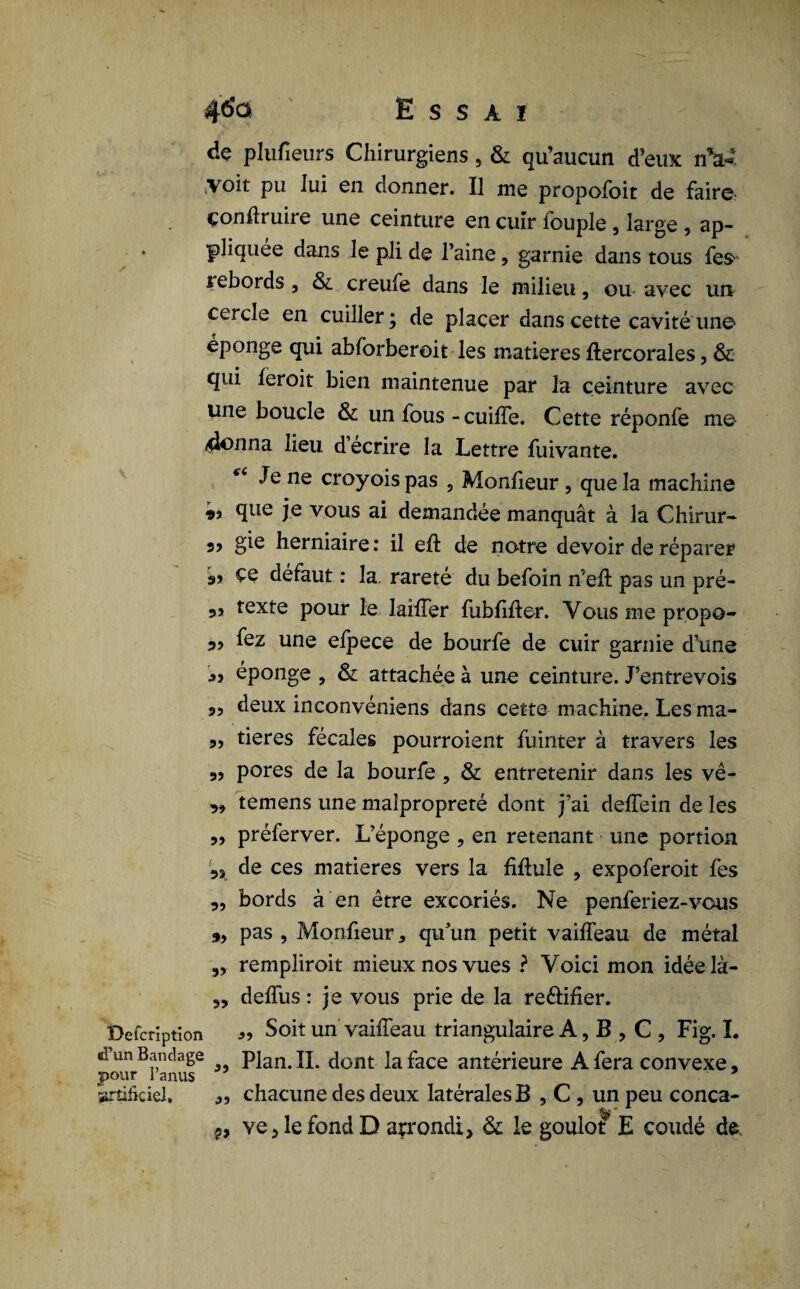 dç plufieurs Chirurgiens , & qu’aucun d’eux nV. voit pu lui en donner. Il me propofoit de faire çonhruire une ceinture en cuir fouple, large , ap- . pliquée dans le pli de l’aine, garnie dans tous fes sebords, & creufe dans le milieu, ou avec un cercle en cuiller; de placer dans cette cavité une éponge qui abforberoit les matières ftercorales, & qui feroit bien maintenue par la ceinture avec une boucle & un fous -cuifîe. Cette réponfe me 4onna lieu d’écrire la Lettre fuivante. “ Jene croyoispas , Monfieur, que la machine que je vous ai demandée manquât à la Chirur- 3j gie herniaire : il efl: de notre devoir de réparer 99 défaut : la. rareté du befoin n'eh pas un pré- 99 texte pour le laiffer fublifter. Vous me propo- 3, fez une efpece de bourfe de cuir garnie d’une 39 éponge , & attachée à une ceinture. J’entrevois „ deux inconvéniens dans cette machine. Les ma- 3, tieres fécales pourroient fuinter à travers les 3, pores de la bourfe , & entretenir dans les vê- „ temens une malpropreté dont j’ai deffein de les „ préferver. L’éponge , en retenant une portion 35 de ces matières vers la fiftule , expoferoit fes 3, bords à en être excoriés. Ne penferiez-vous „ pas , Monfieur, qu’un petit vaiffeau de métal „ rempliroit mieux nos vues ? Voici mon idée là- ,, deffus : je vous prie de la re&ifier. Defcrïptîon Soit un vaiffeau triangulaire A, B , C , Fig. I. d’un Bandage Plan. IL dont laface antérieure A fera convexe, pour l’anus artificiel. ,, chacune des deux latérales B , C , un peu conca- p, ve5lefondD arrondi, & le goulot E coudé de.