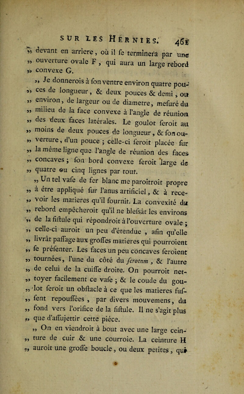 de\ ant en arriéré, où il fe terminera par une „ ouverture ovale F , qui aura un large rebord „ convexe G. si Je donnerois à Ton ventre environ quatre pou- „ ces de longueur, & deux pouces & demi, ou „ environ, de largeur ou de diamètre, mefuré du ” milieu de la face convexe à l’angle de réunion ” des deux faces latérales. Le goulot feroit au „ moins de deux pouces de longueur , & fon ou- ” verture, d’un pouce ; cille-ci feroit placée fur ,, la même ligne que l’angle de réunion des faces „ concaves ; fon bord convexe feroit large de 3, quatre ©u cinq lignes par tout. ,3 Un tel vafe de fer blanc me paroîtroit propre „ à être appliqué fur l’anus artificiel, & à rece- ,3 voir les matières qu il fournit. La convexité du „ rebord empêcherait qu’il ne blefsât les environs „ de la filiale qui répondrait à l’ouverture ovale; 3, celle-ci aurait un peu d’étendue , afin qu’elle „ livrât palTage aux greffes matières qui pourraient 99 fe prefenter. Les faces un peu concaves feraient 3, tournées, 1 une du coté du ferotnm , & l’autre ,, de celui de la cuiffe droite. On pourrait net-* „ toyer facilement ce vafe ; & le coude du gou- 55 lot feroit un obftacle à ce que les matières fuf- ,, fent repouffées , par divers mouvemens, du „ fond vers l’orifice de la fiftule. Il ne s’agit plus que d’affujettir cette pièce. a On en viendroit a bout avec une large cein- 35 ture de cuir & une courroie. La ceinture H