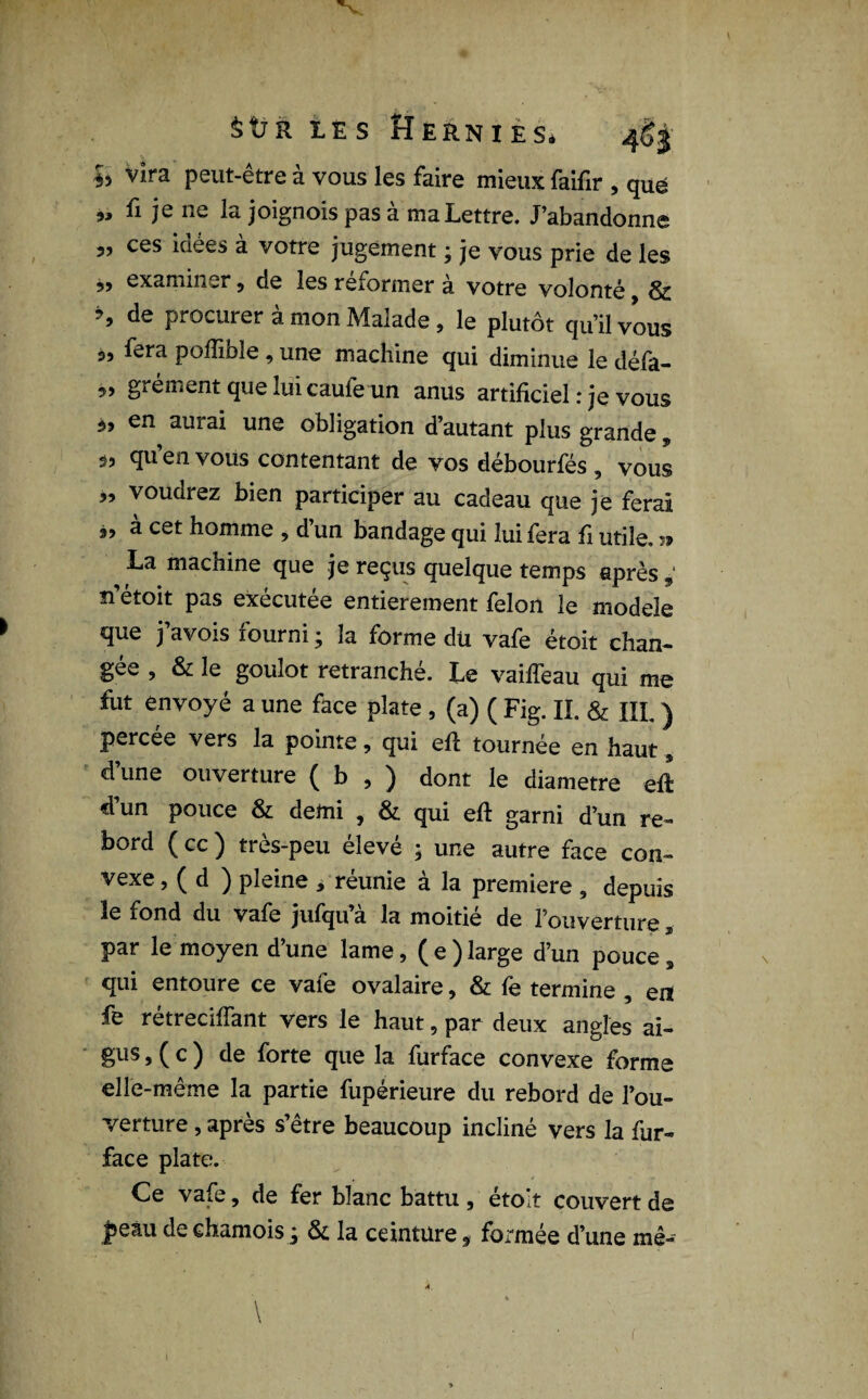 $tî R LES fÎERNIES* 4S3 h vira peut-être à vous les faire mieux faifir , que „ fi je ne la joignois pas à ma Lettre. J’abandonne „ ces idées à votre jugement ; je vous prie de les 99 examiner 5 de les reformer à votre volonté, & *> de Pleurer à mon Malade, le plutôt qu’il vous 3, fera pofïible , une machine qui diminue le défa- „ grément que lui caufe un anus artificiel : je vous 3, en aurai une obligation d’autant plus grande, 33 qu en vous contentant de vos débourfés , vous „ voudrez bien participer au cadeau que je ferai 3, à cet homme , d’un bandage qui lui fera fi utile. » La machine que je reçus quelque temps après 9‘ n’étoit pas exécutée entièrement félon le modèle que j’avois fourni ; la forme du vafe étoit chan¬ gée , & le goulot retranché. Le vaiffeau qui me fut envoyé a une face plate , (a) ( Fig. II. & III. ) percée vers la pointe, qui eft tournée en haut, d’une ouverture ( b , ) dont le diamètre eft d’un pouce & demi , & qui eft garni d’un re¬ bord ( cc ) très-peu élevé ; une autre face con¬ vexe > ( d ) pleine y reunie a la première 9 depuis 1^ fond du vafe jufqu a la moitié de l’ouverture a par le moyen d’une lame, ( e ) large d’un pouce , qui entoure ce vafe ovalaire, & fe termine , en fe rétrecifiant vers le haut, par deux angles ai¬ gus,( c ) de forte que la furface convexe forme elle-même la partie fupérieure du rebord de l’ou¬ verture , après s’être beaucoup incliné vers la fur- face plate. Ce vafe, de fer blanc battu , étoit couvert de peau de chamois ; & la ceinture * formée d’une mê--