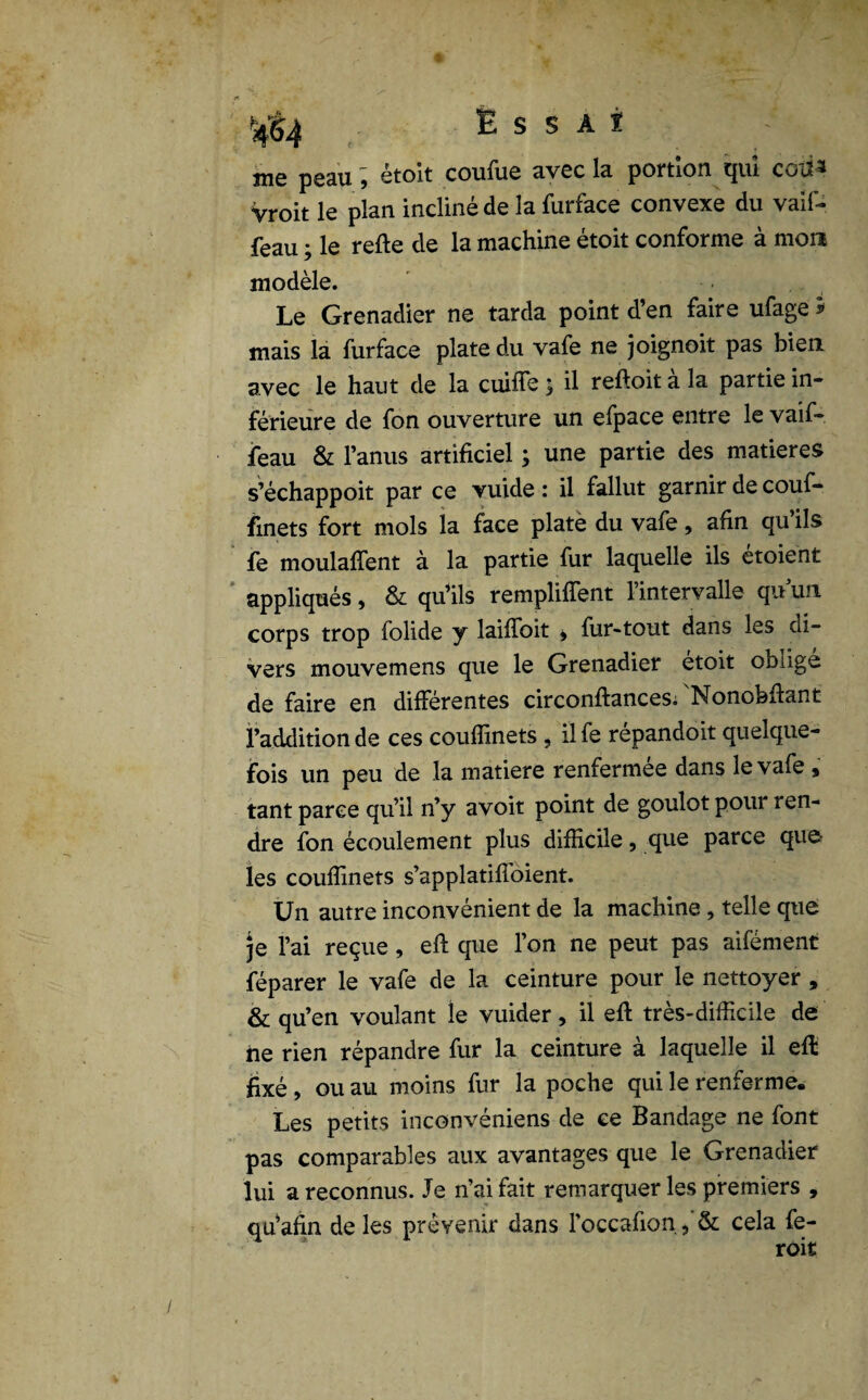 f E s s a i me peau ; étoit coufue avec la portion qui cotia Vroit le plan incliné de la furface convexe du vaif- feau ; le relie de la machine étoit conforme à mon modèle. Le Grenadier ne tarda point d’en faire ufage mais la furface plate du vafe ne joignoit pas bien avec le haut de la cuifle ; il reftoit a la partie in¬ férieure de fon ouverture un efpace entre le vaif- feau & l’anus artificiel ; une partie des matières s’échappoit par ce vuide : il fallut garnir de couf- finets fort mois la face plate du vafe, afin qu’ils fe moulaffent à la partie fur laquelle ils etoient appliqués, & qu’ils remplirent l’intervalle quun corps trop folide y laiflfoit > fur-tout dans les di¬ vers mouvemens que le Grenadier etoit oblige de faire en différentes circonftances. Nonobftant l’addition de ces couflinets , ilfe répandoit quelque¬ fois un peu de la matière renfermée dans le vafe , tant parce qu’il n’y avoir point de goulot pour ren¬ dre fon écoulement plus difficile, que parce que; les couflinets s’applatifloient. Un autre inconvénient de la machine, telle que je l’ai reçue , eft que l’on ne peut pas aifément féparer le vafe de la ceinture pour le nettoyer , & qu’en voulant le vuider, il eft très-difficile de ne rien répandre fur la ceinture à laquelle il eft fixé, ou au moins fur la poche qui le renferme. Les petits inconvéniens de ce Bandage ne font pas comparables aux avantages que le Grenadier lui a reconnus. Je n’ai fait remarquer les premiers , qu’afin de les prévenir dans l’occafion, & cela fe- roit Vs.*-