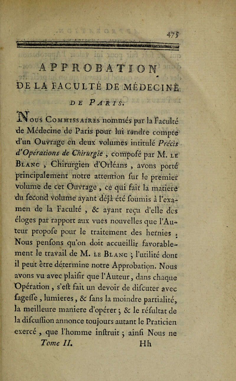 APPROBATION 0 DE LA FACULTÉ DE MÉDECINÈ de Paris. llNi ous Commissaires nommés par la Faculté de Médecine de Paris pour lui rendre compté d’un Ouvrage en deux volumes intitulé Précis dé Opérations de Chirurgie , corïïpofé par M. le Blanc , Chirurgien d’Orléans , avons porté principalement notre attention fur le premier Volume de cet Ouvrage , ce qui fait la matière du fécond volume ayant déjà été fournis à l’exa¬ men de la Faculté , & ayant reçu d’elle des éloges par rapport aux vues nouvelles que l’An-* teur propofe pour le traitement des hernies . Nous penfons qu’on doit accueillir favorable¬ ment le travail de M. Le Blanc ; l’utilité dont il peut être détermine notre Approbation. Nous avons vu avec plaifir que l’Auteur, dans chaque Operation , s eft fait un devoir de difeuter avec fageffe , lumières, de fans la moindre partialité, la meilleure maniéré d’opérer ; de le réfultat de la difculîion annonce toujours autant le Praticien exercé , que l’homme inftruit ^ ainfi Nous 11e Tome IL H h