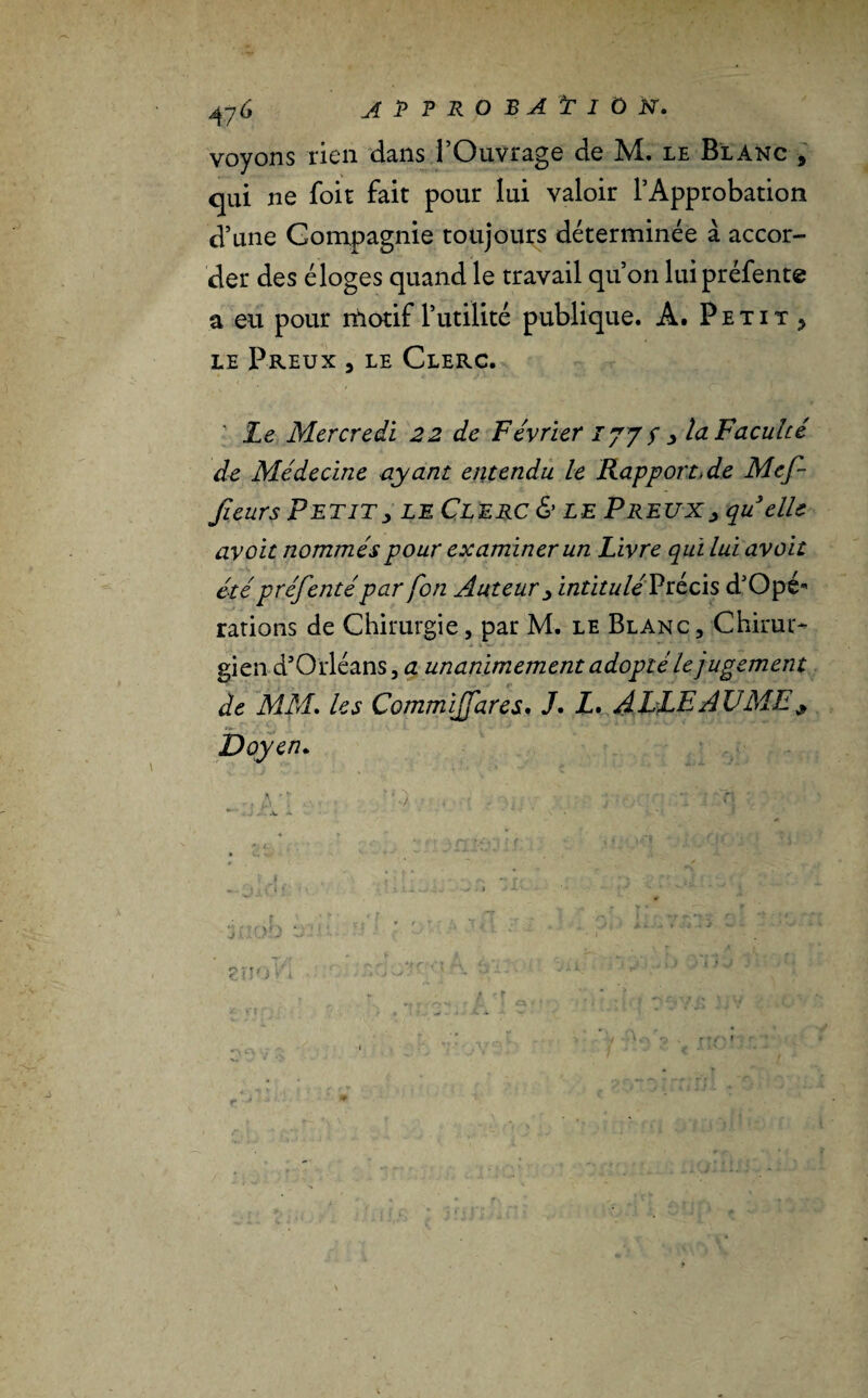 voyons rien dans l’Ouvrage de M. le Blanc 9 qui ne foit fait pour lui valoir l’Approbation d’une Compagnie toujours déterminée à accor¬ der des éloges quand le travail qu’on lui préfente a eu pour motif l’utilité publique. A. Petit > le Preux , le Clerc. Le Mercredi 22 de Février 177 s y la Faculté de Médecine ayant entendu le Rapportée Mef- Jîeurs Petit, le Clerc & le Preux, qu elle avcit nommés pour examiner un Livre qui lui avait étépréfentépar fon Auteur , intitulé Précis d’Opé- rations de Chirurgie, par M. le Blanc, Chirac gien d’Orléans, a unanimement adopté le jugement de MM. les Commijfares, J. Z. ALLE A U ME y Doyen.