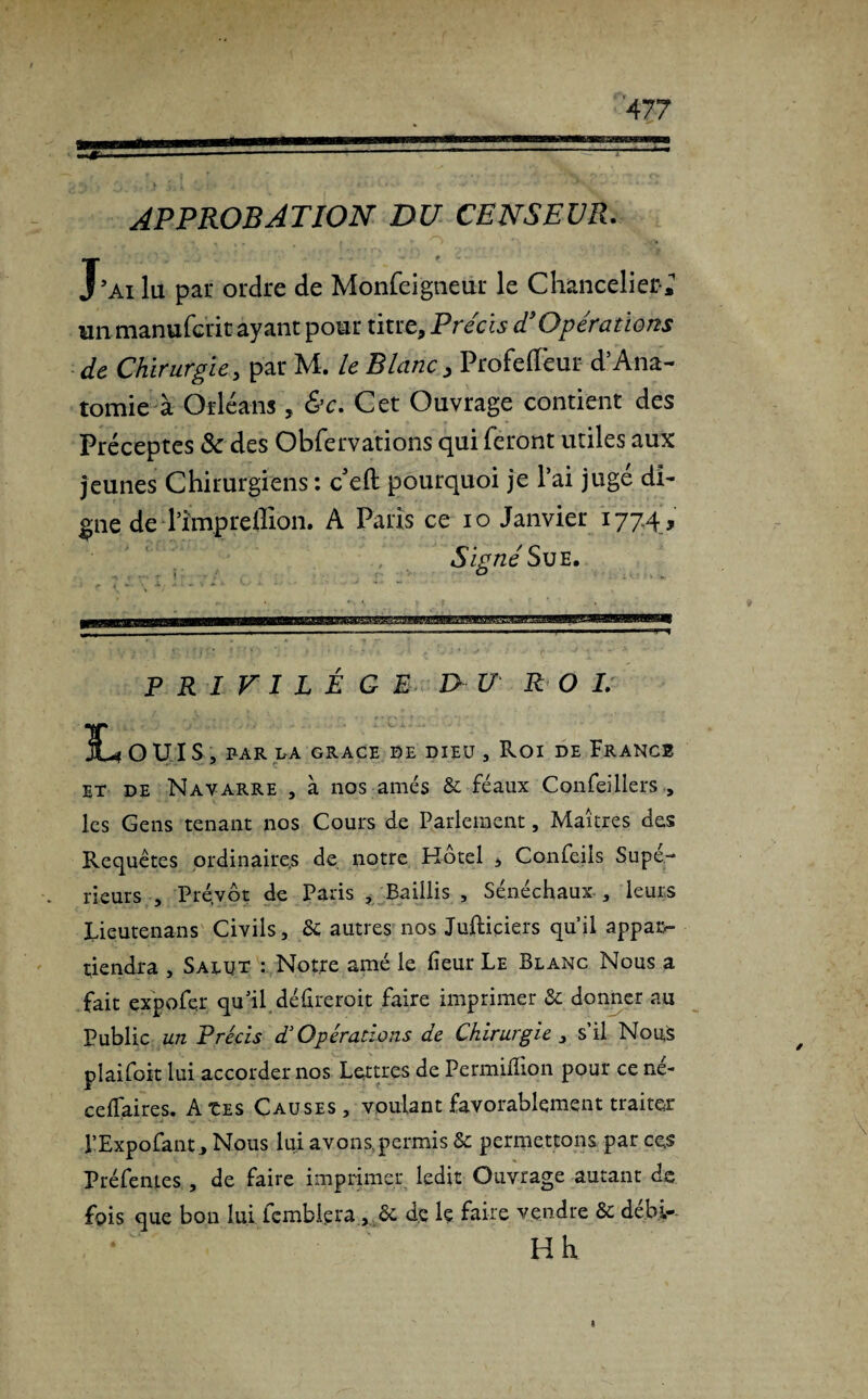 APPROBATION DU CENSEUR. J'ai lu par ordre de Monfeigneur le Chancelier-^ un manufcrit ayant pour titre. Précis T Opérations de Chirurgie y par M. le Blanc, ProfelFeur d5Ana¬ tomie à Orléans, &c. Cet Ouvrage contient des Préceptes Sc des Obfervations qui feront utiles aux jeunes Chirurgiens : c eft pourquoi je l’ai jugé di¬ gne de rîmpreffion. A Paris ce io Janvier 177.4 , Signé Sue. O PRIVILEGE D U R O I. L ouïs , BAR LA GRACE DE DIEU , ROI DE FRANCE et de Navarre , à nos amés & féaux Confei 11ers , les Gens tenant nos Cours de Parlement, Maîtres des Requêtes ordinaires de notre Hôtel , Confeils Supé¬ rieurs , Prévôt de Paris , Baillis , Sénéchaux , leurs lieutenans Civils, dé autres nos Juftiçiers qu’il appaiv tiendra , Salut : Notre amé le lieur Le Blanc Nous a fait expofçr qu’il déûreroit faire imprimer dé donner au Public un Précis d.3 Opérations de Chirurgie , s’il Nous plaifoit lui accorder nos Lettres de Permilîion pour ce né- celfaires. AtES Causes, voulant favorablement traiter l’Expofant, Nous lui avons,permis dé permettons par ce.s Préfentes , de faire imprimer ledit Ouvrage autant de fois que bon lui femblera , & de le faire vendre Ôé débi- Hh fi