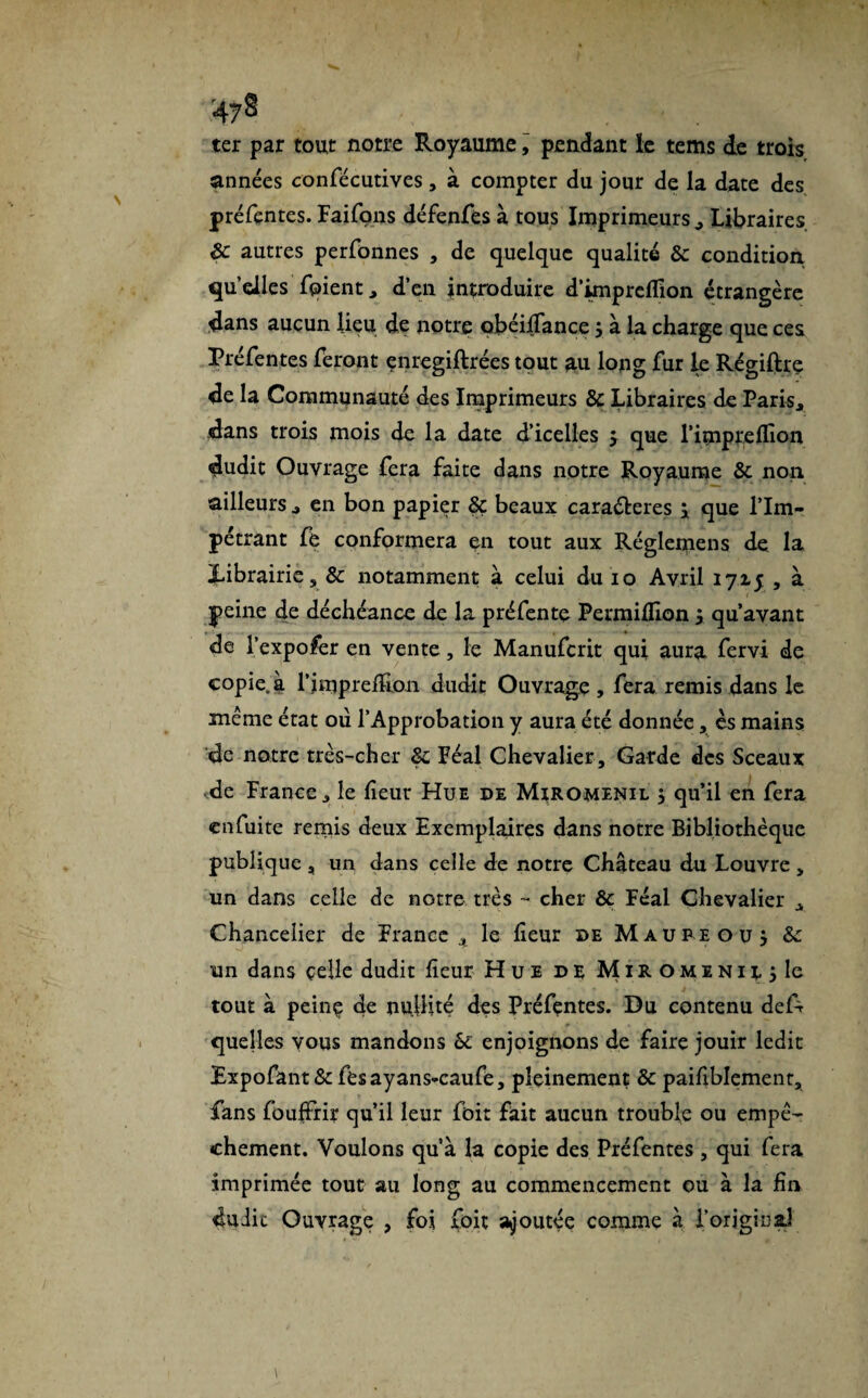 ter par tout notre Royaume, pendant le tems de trois années confécutives, à compter du jour de la date des préfentes. Faifons défenfes à tous Imprimeurs , Libraires 8c autres perfonnes , de quelque qualité 8c condition quelles fqient, d’en introduire d’impretfion étrangère dans aucun lieu de notre obéilfance ; à la charge que ces Préfentes feront enregiftrées tout au long fur le Régiftrç de la Communauté des Imprimeurs 8c Libraires de Paris, dans trois mois de la date d’icelles y que l'impie (lion dudit Ouvrage fera faite dans notre Royaume 8c non. ailleurs, en bon papier 8ç beaux caraéferes ; que l’Im¬ pétrant fe conformera en tout aux Réglernens de la Xibrairie, 8c notamment à celui du 10 Avril 1715 , à peine de déchéance de la préfente Permihlon y qu’avant de l’expofer en vente, le Manufcrit qui aura fervi de copie, à rimpreflion dudit Ouvrage , fera remis dans le même état où l’Approbation y aura été donnée, es mains de notre très-cher 8c Féal Chevalier , Garde des Sceaux de France, le lîeur Hue de Miromenil 5 qu’il en fera en fuite remis deux Exemplaires dans notre Bibliothèque publique , un dans celle de notre Château du Louvre , un dans celle de notre très - cher 8c Féal Chevalier , Chancelier de France x le heur de Maupe ou y 8c un dans celle dudit heur Hue de MiROMiNit j le tout à peinç de nullité des Préfentes. Du contenu deA quelles vous mandons 8c enjoignons de faire jouir ledit Expofant&fesayans-caufe, pleinement 8c paihblement, fans fou|Frir qu’il leur foit fait aucun trouble ou empê¬ chement. Voulons qu’à la copie des Préfentes , qui fera imprimée tout au long au commencement ou à la hn duiic Ouvrage , foi foit ajoutée comme à l’original