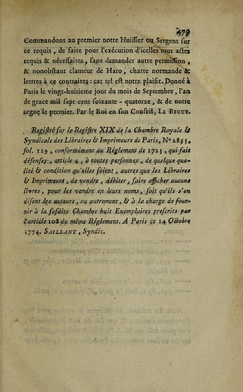 Commandons au premier notre HuifTier ou Sergent fur ce requis, de faire pour l’exécution d’icelles tous ades requis & néceflaires, fans demander autre permiffîon , & nonobftant clameur de Haro, charte normande 8c lettres à ce contraires : car tel eft notre plaifîr. Ponné à Paris le vingt-huitieme jour du mois de Septembre, l’an de grâce mil fept cent foixante - quatorze, & de notre zegne le premier. Par le Roi on fon Confeil , Le Begue. * Regifiri fur le Regifire XIX de la Chambre Royale & Syndicale des Libraires & Imprimeurs de Paris3 N° 18 j 3 * fol. 115 r conformément au Réglement de 170-3 j qui fait défenfef > article 4 „ a toutes perfonnes 3 de quelque qua¬ lité & condition qu elles foient s autres que les Libraires & Imprimeurs 3 de vendre 3 débiter * faire afficher aucuns livres y pour les vendre en leurs noms 3 fpit qu ils s’en difent les auteurs, ou autrement 3 Z? a la charge de four¬ nir a la fufdite Chambre huit Exemplaires preferits par l article 10S du même Réglement» A Paris çe 14 Çciobre 1774. Saillant t Syndic* ^ i J . S <# V ■