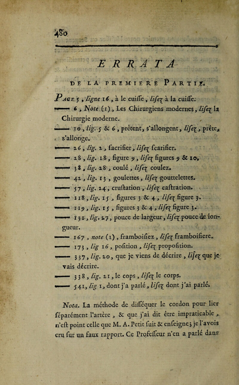 4$b E R R A . T A DÉ LA PREMIERE P A R T I ï, Page 5 , ligne 16 , à le cuiiTe , life£ à la cuifle. •w • 6 y Note (1), les Chirurgiens modernes, life^ la Chirurgie moderne. — 10 ,lig'5 de 6 , prêtent, s’allongent, life^, prête, f s’allonge. ■■■■■ z6, //£. 1, facrifier, fcarifier. — 2 8 , //g-. 18 , figure 9 , life^ figures 9 & ie, 38, //g-. 28 , coulé , life%_ coulez. »—— 41 , lig. 13 , goulettes, life^ gouttelettes. »57, lig. 24, cruftation , /i/c£ caftration. ■ 118 ,lig. 15, figures 3 & 4, /i/c£ figure 3. —• 119 , lig. 1 $ , figures 3 6c 4 , /i/è£ figure 3. ■1 ' 131^ lig. 5.7, pouce de largeur, life% pouce de lon¬ gueur. ■ “ 167 ,, flore (r) , framboidez , HJe% framboidere. — 173 , lig 16 j pofition, life1 proportion. — 337, lig. z o, que je viens de décrire , UJe^ que je vais décrire. «— 338, lig. zi, le cops , lifei le corps. »■ ■— 541, lig 1, dont j’a parlé, life£ dont j’ai parlé» Nota. La méthode de dilïequer le cordon pour lier fé paré ment l’artère , de que j’ai dit etre impraticable , n’eft point celle que M. A. Petit fuit de enfeignej je l’avois cru fur un faux rapport. Ce Profefïeur n’en a parle dans