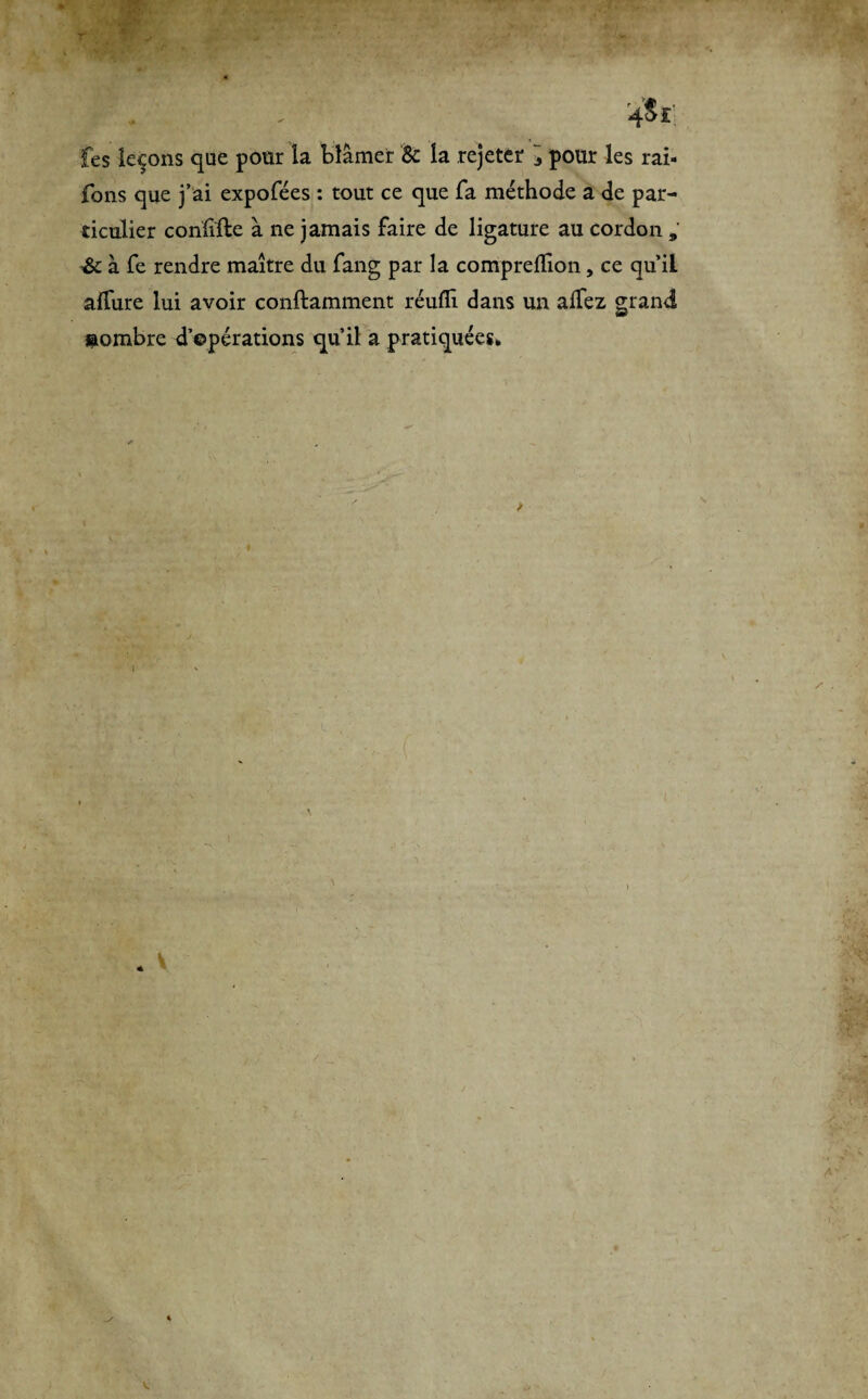 les levons que pour la blâmer & la rejeter pour les rai¬ forts que j’ai expofées : tout ce que fa méthode a de par¬ ticulier coniifte à ne jamais faire de ligature au cordon , à fe rendre maître du fang par la comprelîion, ce qu’il allure lui avoir conftamment réufïi dans un alTez grand nombre d’opérations qu’il a pratiquées*