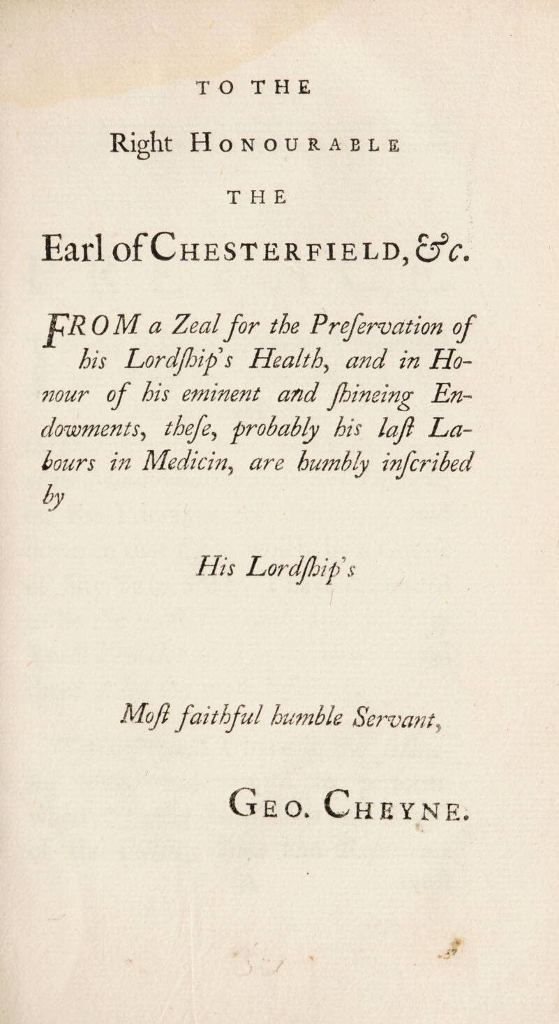 T O T H E Right H ONOURABLE THE Earl of Chesterfield, pR OM a Zeal for the Prefervation of his Lordfoifs Healthy and in Ho- 7tour of his eminent and fhineing En¬ dowments^ thefe^ probably his lafl La¬ bours in Medicin, are humbly infcribed by Mojl faithful humble Servant^ Geo. Cheyne.