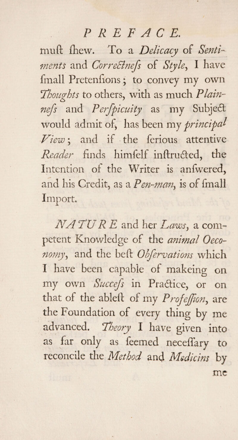 P R E F A C E. muft (Lew. To a Delicacy of Senti¬ ments and CorreSlnefs of Style^ 1 have fmall Pretenhons; to convey my own iTeouAts to others, with as much Flam- nefs and Perfpicuity as my Subjeft would admit of, has been my principal ■View; and if • the ferious attentive Reader finds himfelf inftruded, the Intention ot the Writer is anfwered, and his Credit, as a Pen-man, is of fmall Import. NArUREzndhtv Laws, a com¬ petent Knowledge of the animal Oeco- nomy, and the heft Obfervations which I have been capable of makeing on my own Succefs in Practice, or on that of the ablelf of my Profejfmi, are the Foundation of every thing by me advanced. Theory I have given into as far only as feemed neceflary to reconcile the Method and Msdicms by me