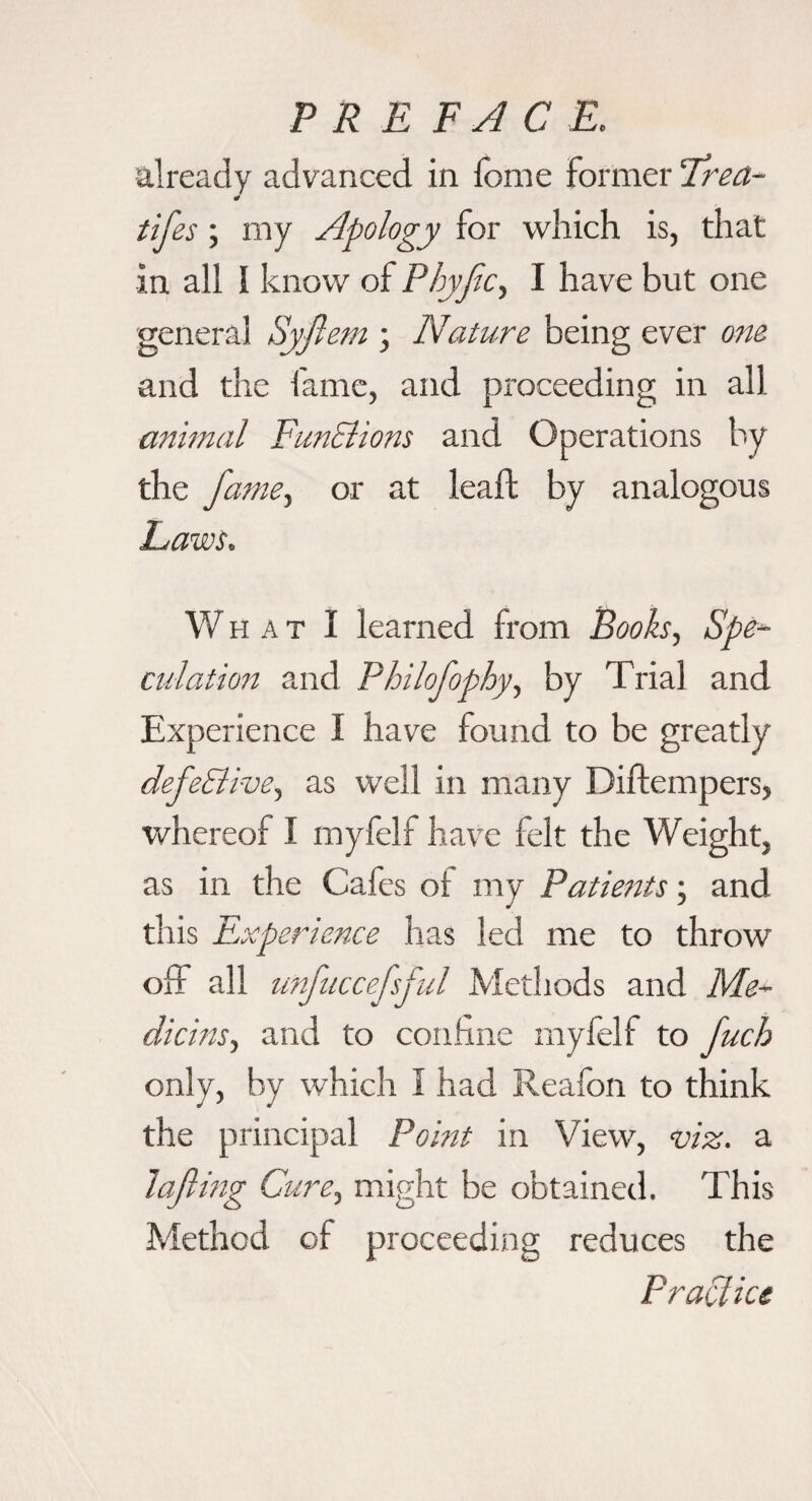 already advanced in fome former Trea- J tifes; my Apology for which is, that in all I know of Phyjic.^ I have but one general Syjlem ; Nature being ever one and the fame, and proceeding in all animal FunElions and Operations by the famCy or at leaf! by analogous Laws. W H A T I learned from Booksy Spe^ dilation and Philofophyy by Trial and Experience I have found to be greatly defe&i-vey as well in many Diftempers, whereof I myfelf have felt the Weight, as in the Cafes of my Patients; and this Experience has led me to throw olf all tmfuccejsjul Methods and Me~ dicinsy and to confine myfelf to fuch only, by which I had Reafon to think the principal Point in View, viz. a Jajling Curcy might be obtained. This Method of proceeding reduces the Practice