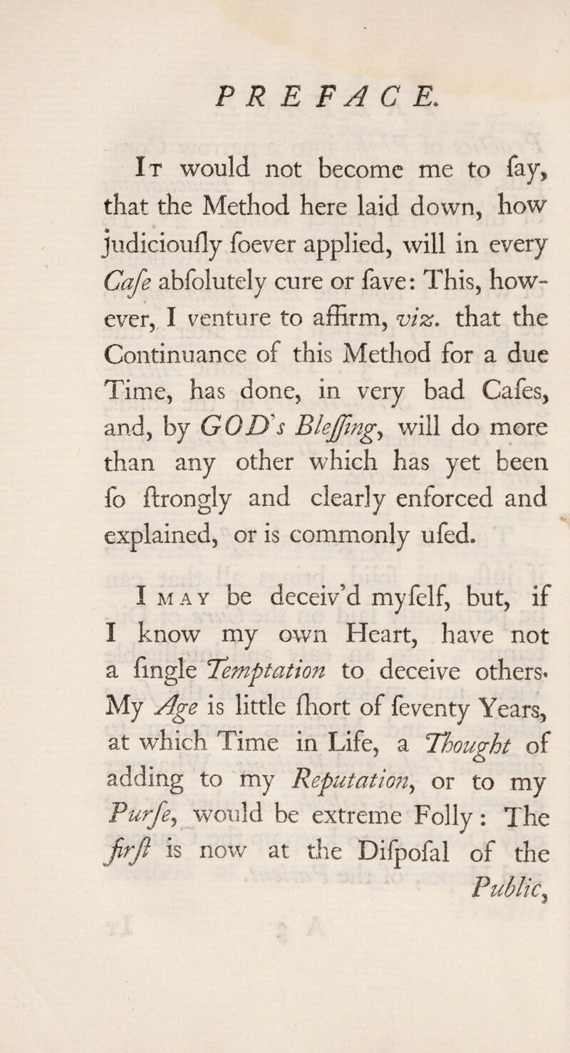 It would not become me to fay, that the Method here laid down, how judicioully foever applied, will in every Cafe abfolutely cure or fave: This, how¬ ever, I venture to affirm, viz. that the Continuance of this Method for a due Time, has done, in very bad Cafes, and, by GOD s Bleffmg^ will do more than any other which has yet been fo ftrongly and clearly enforced and explained, or is commonly ufed. I MAY be deceiv’d myfelf, but, if I know my own Heart, have not a hngle 'Temptation to deceive others* My Age is little ffiort of feventy Years, at which Time in Life, a Thomht of adding to my Reputatio?i, or to my Purfe, would be extreme Folly: The firjl is now at the Difpofal of the Public^