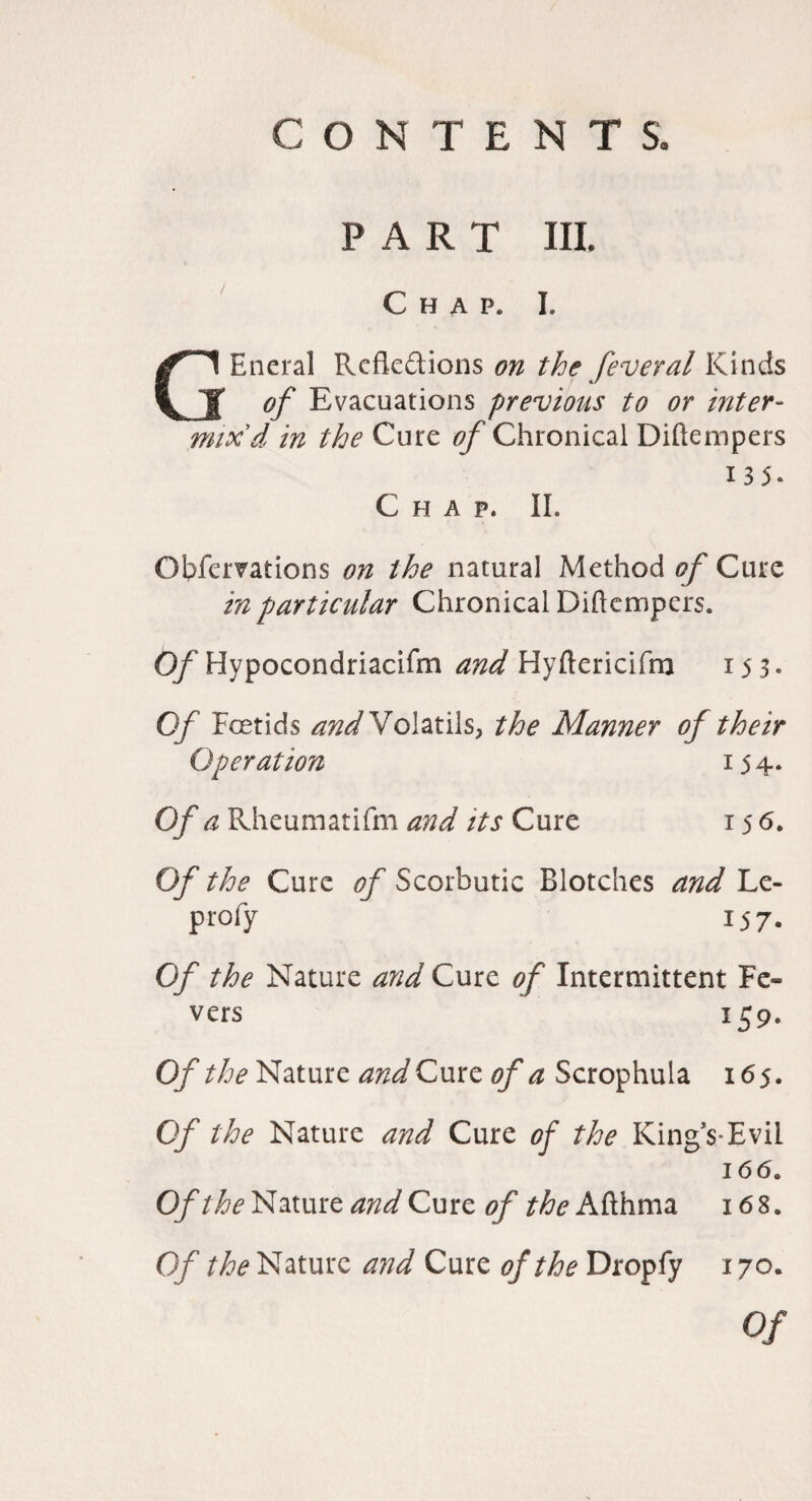 PART III. Chap. I. GEneral Reflexions on the feveral Kinds of Evacuations previous to or inter¬ mix'd in the Cure ^Chronical Diftempers 135. Chap. IL Obfervations on the natural Method^Cure in particular Chronical Diftempers. Of Hypocondriacifm and Hyftericifm 153. Of Foetids ^^WVolatils, the Manner of their Operation 154. Of a Rheumatifm and its Cure 156, Of the Cure of Scorbutic Blotches and Le- profy 157. Of the Nature and Cure of Intermittent Fe¬ vers 159. Of the Nature and Cure of a Scrophula 165. Of the Nature and Cure of the King’s*Evil 166. Of and Cure of the i68. Of the Nature and Cure of the Dropfy 170. Of