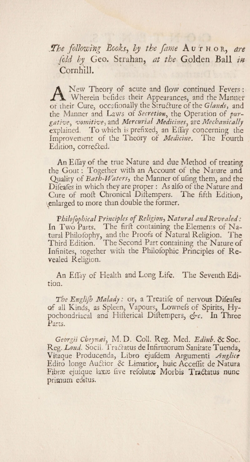 .The following Books^ ly the fame Author, are fold by Geo. Strahan, at the Golden Ball m Cornhill. A New Theory of acute and flow continued Fevers: Wherein befldes their Appearances, and the Manner ot their Cure, occsflonally the Structure of the Glands^ and the Manner and Laws of Secretion^ the Operation of pur- gative.y 'vomiti<ve-i and Mercurial MedicmeSj are Mechanically explained. To which is prefixed, an ETay concerning the Improvenient of the Theory of Medicine. The Fourth Edition, corre6ccd. An Eflay of the true Nature and due Method of treating the Gout: Together with an Account of the Nature and Quality of Bath-lVaterS) the Manner of ufing them, and the Difeafes in which they are proper: As alfo of the Nature and Cure of rnoft Chronical Diilempers. The fifth Edition, ^enlarged to more than double the former. Vbilofophical Principles ofReligion^, Natural and Revealed: In Two Parts. The firft containing the Elements of Na¬ tural Philofophy, and the Proofs of Natural Religion. The Third Edition. The Second Part containing the Nature of Infinites, together with the Philofophic Principles of Re¬ vealed Religion. An Effry of Health and Long Life. The Seventh Edi¬ tion. The Englijh Malady: or, a Treatife of nervous Difeafes of all Kinds, as Spleen, Vapours, Lownefs of Spirits, Hy¬ pochondriacal ana Hifterical Diftempers, In Three Parts. Georgii Cbeyn^ei^ M. D. Coll. Reg. Med. Edinb.dg.Soc. Reg. Lond. Socii. Tradlatus de Infirraorum Sanitate Tuenda, Vitaque Producenda, Libro ejufdem Argument! Anglice Edito longe Audtior & Limatior, huic Acceflfit de Natura Fibrx ejulque laxts five refolutse Morbis Tradfatus nunc primum editus.