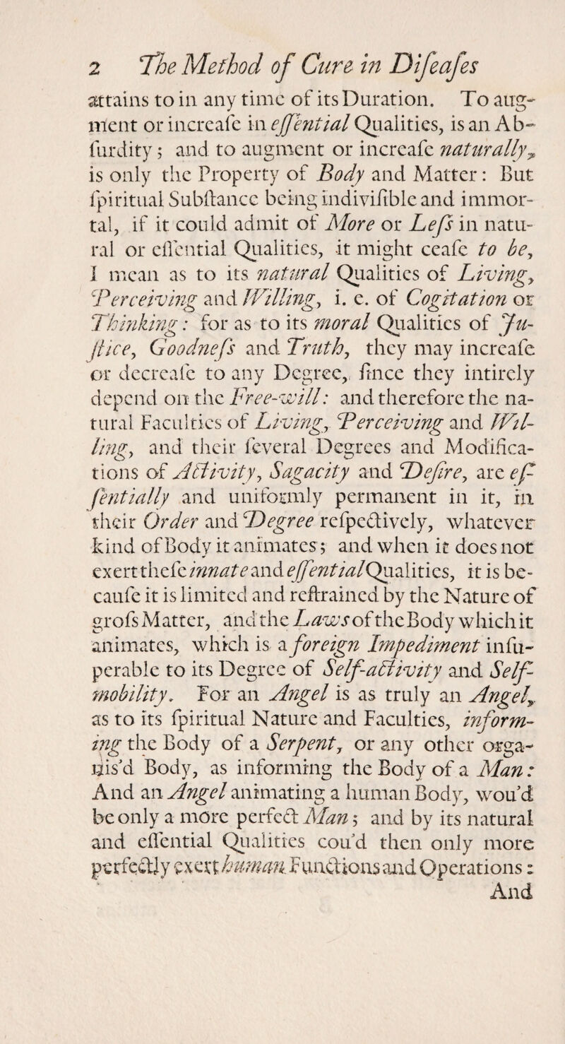 attains to in any time of its Duration. To aug¬ ment or increafe in ejjential Qualities, is an Ab- furdity; and to augment or increafe naturally^ is only the Property of Body and Matter: But fpiritualSubftancG beingindivifiblcand immor¬ tal, if it could admit of More or Lep in natu¬ ral or cifential Qiialities, it might ccafe to be^ I mean as to its natural Qualities of Livingy Berceiving and JVillingy i. e. of Cogitation or Thinkmg: for as to its moral Qualities of Ju- jticey Goodnefs and Truthy they may increafe or dccrcafc to any Degree,, fince they intircly depend on the Free-will: and therefore the na¬ tural Faculties of Livingy Berceiving and JVtl- lingy and their fcveral Degrees and Modifica¬ tions of Activityy Sagacity and Defirey are eft fentially and uniformly permanent in it, hi their Order and Degree refpedivcly, whatever kind of Body it animates; and when it does not exertthefem;^/^/'^and^//J';^/'/«^/Qualitics, it is be- caufe it is limited and reftrained by the Nature of grofs Matter, and the T/ji-zr’rofthe Body which it animates, which is a foreign Impediment \M\x- pcrable to its Degree of Self activity and Self- mobility. For an Angel is as truly an Angef. as to its fpiritual Nature and Faculties, inform¬ ing the Body of a Serpenty or any other orga¬ nis'd Body, as informing the Body of a Man : And m Angel animating a human Body, wou d be only a more perfed Man; and by its natural and effential Qiialities coud then only more perfcdly exert hummt Fuadions and Operations: And