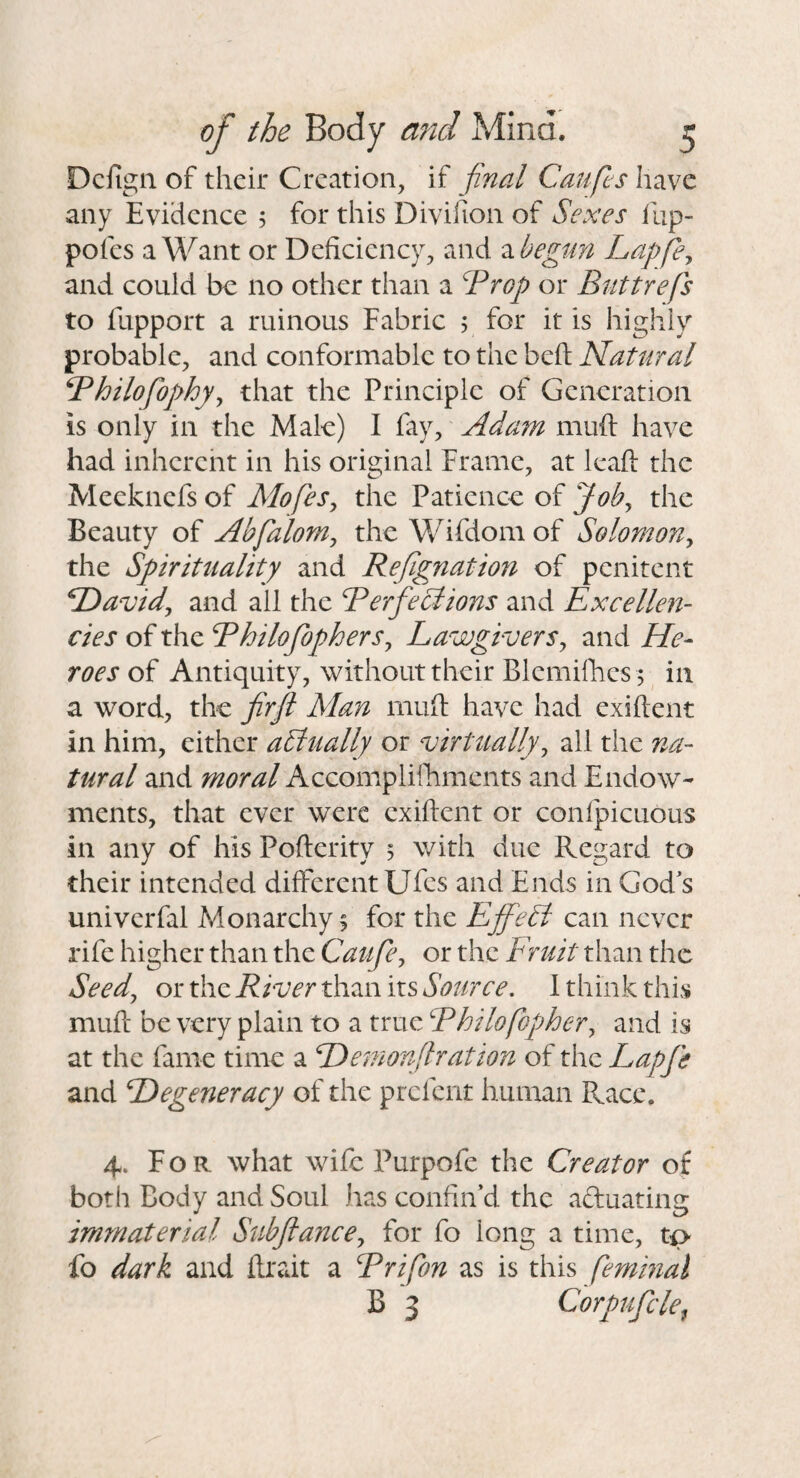 Dcfigii of their Creation, if final Caufls have any Evidence 5 for this Divifion of Sexes flip- pofes a Want or Deficiency, and 2ihegiin Lapfe^ and could be no other than a ^rop or Biittrefs to fupport a ruinous Fabric ; for it is highly probable, and conformable to the beft Natural Bhilofophy^ that the Principle of Generation is only in the Male) I fay, Adain muft have had inhcrcht in his original Frame, at leaft the Meeknefs of Mofes^ the Patience of Job^ the Beauty of Abfalom^ the Wifdomof Solomon^ the Spirituality and Refgnation of penitent SDavid^ and all the Berfeciions and Excellen¬ cies of the Ehilofophers^ Lawgivers^ and He¬ roes of Antiquity, without their Blemifhes j in a word, the frjl Man muft have had exiftent in him, either actually or virtually^ all the na¬ tural and moral Accompliftiments and Endow¬ ments, that ever were exiftent or confpicuous in any of his Pofterity 5 with due Regard to their intended different Ufes and Ends in God's univerfal Monarchy % for the EjfeSl can never rife higher than the Caufe^ or the Fruit than the Seedj or the River than its Source. 1 think this muft- be very plain to a true Rhilofopjher^ and is at the fame time a Hemorf ration of the Lapfe and Degeneracy of the prefent human Race. 4. For what wife Purpofe the Creator of both Body and Soul has confin'd the aduating immaterial Subfiancey for fo long a time, tp< fo dark and ftrait a Rrifon as is this femmal B 3 Corpufcle,