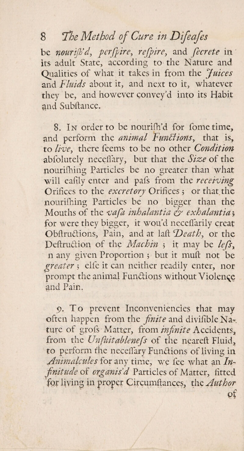 be nourift/dy perfjyirey refpirey and fecrete in ‘ its adult State, according to-the Nature and Qualities of what it takes in ft'om the Juices and Fluids about it, and next to it, whatever they be, and however convey'd into its Habit ^nd Subitance. 8. In order to be nourifh'd for fometimc, and perform the animal FunBionSy that is, to livCy there feems to be no other Condition abfolutely neceflary, but that the Size of the nourifliing Particles be no greater than what will eafily enter and pafs from the receiving Orifices to the excretory Orifices 5 or that.the nourilhing Particles be no bigger than the Mouths of the vafa inhalantia & exhalantia^ for were they bigger, it won d neceffarily creat Obftrudions, Pain, and at lafl: F)eathy or the Deftrudion of the Machin , it may be lefSy n any given Proportion 5 but it muft not be greater 5 elfe it can neither txadily enter, nor prompt the animal Fundions without VioleiK^e and Pain. 5), To prevent Inconveniencies that may often happen from the and divifible Na^ turc of grofs Matter, from Accidents, from the Unfmtablenefs of the nearefl Fluid, to perform the neceffary Fundions of living in Animalctiles for any time, we fee what an In¬ finitude of organisd Particles of Matter, fitted Jor living in proper Circumftances, the Author