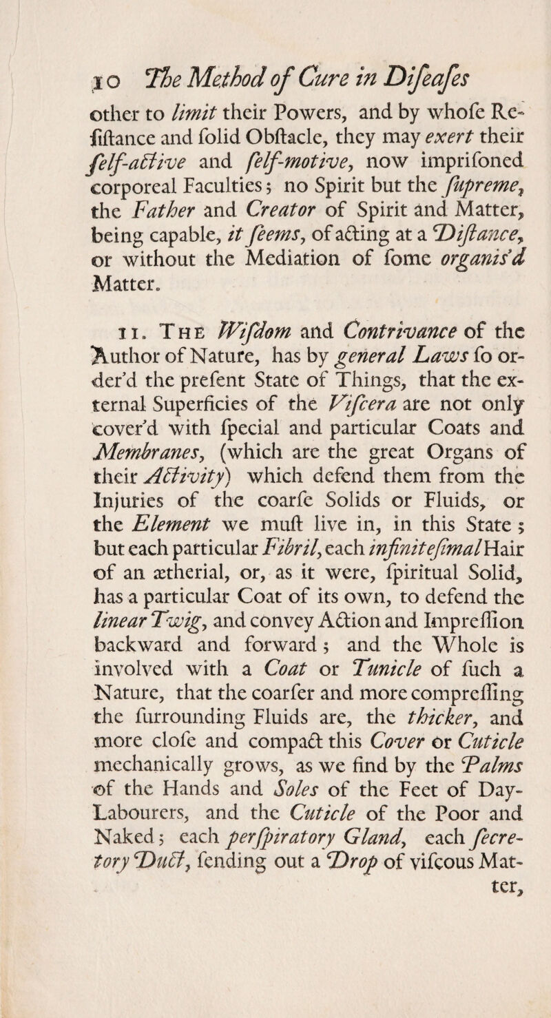 other to limit their Powers, and by whofe Re- fiftance and folid Obftacle, they may exert their felf-a£live and felf-motivey now imprifoned corporeal Faculties; no Spirit but the fupreme^ the Father and Creator of Spirit and Matter, being capable, it feems^ of afting at a T^ifiancey or without the Mediation of fome organis'd Matter. II. The Wifdom and Contrivance of the Author of Nature, has by general Laws fo or¬ der’d the prefent State of Things, that the ex¬ ternal Superficies of the Vifeera are not only cover’d with fpecial and particular Coats and Membranes^ (which are the great Organs of their A£livity) which defend them from the Injuries of the coarfe Solids or Fluids, or the Element we muft live in, in this State ; but each particular Fibril^ each infinitefimalYiAt of an aetherial, or, as it were, fpiritual Solid, has a particular Coat of its own, to defend the linear Twig^ and convey Adion and Impreflion backward and forward 5 and the Whole is involved with a Coat or Tunicle of fuch a Nature, that the coarfer and more comprelfing the furrounding Fluids are, the thicker, and more clofe and compad this Cover Or Cuticle mechanically grows, as we find by the Falms of the Hands and Soles of the Feet of Day- Labourers, and the Cuticle of the Poor and Naked 5 each perjpiratory Glandy each fecre- Tory Du^y fending out a Drop of vifeous Mat¬ ter,