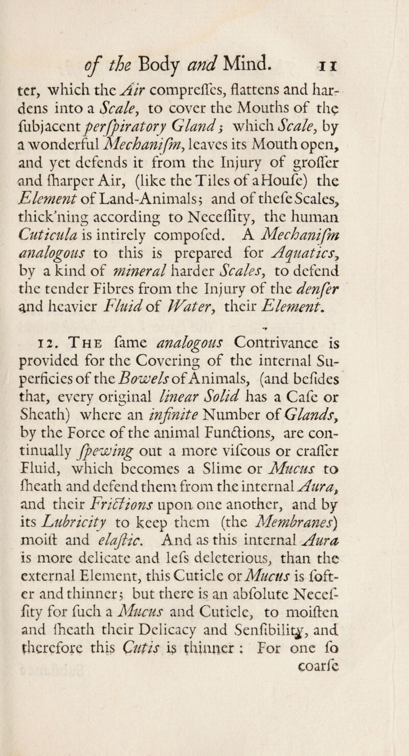 ter, which the Air comprefles, flattens and har¬ dens into a Scalej to cover the Mouths of the {\xh)^ccntperfpratory Gland whxd\ Scale^ by a wonderful Mechanifm^ leaves its Mouth open, and yet defends it from the Injury of grofler and lharper Air, (like the Tiles of aHoufe) the Element of Land-Animals; and of thefe Scales, thickening according to Neceflity, the human Cuticiila is intirely compofed. A Mechanifm analogous to this is prepared for Aquatics^ by a kind of mineral hzxdcx: Scales^ to defend the tender Fibres from the Injury of the denfer and heavier Flnid of Watery their Element. 12. The fame analogous Contrivance is provided for the Covering of the internal Su¬ perficies of the Bowels of Animals, (and befides that, every original linear Solid has a Cafe or Sheath) where an infinite Number of Glands^ by the Force of the animal Fundions, are con¬ tinually fipewing out a more vifeous or crafler Fluid, which becomes a Slime or Mucus to fheath and defend them from the internal Aura, and their Frictions upon one another, and by its Lubricity to keep them (the Membranes') moilt and elaflic. And as this internal Aura is more delicate and lefs deleterious, than the external Element, this Cuticle oiMucus is foft- cr and thinner; but there is an abfolute Necel- iity for fuch a Mucus and Cuticle, to moiften and Iheath their Delicacy and Senfibilitj, and therefore this Cutis is thinner ; For one fo coarfe