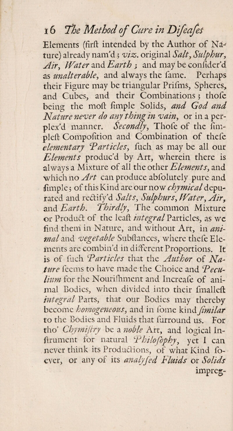 Elements (firft intended by the Author of Na-^ ture) already nam'd 5 viz. original Salt^ Sulphur^ Air^ Water and Rarth j and may be eonfidef d as unalterable^ and always the fame. Perhaps their Figure may be triangular PrifmS, Spheres, and Cubes, and their Combinations 5 thofe being the moil fimplc Solids, and God and Nature never do any thing in vain^ or in a per¬ plex'd manner. Secondly^ Thofe of the iim- pleft Compofition and Combination of thefe elementary RarticleSy fuch as may be all our Elements produc'd by Art, wherein there is always a Mixture of all the other Elements^ and which no Art can produce abfolutely pure and tfimple 5 of this Kind are our now chymical depu¬ rated and redify'd Salts^ Sulphtirs^ Water, Air, and Earth. Thirdly, The common Mixture or Produd of the Icaft integral Particles, as wc find them in Nature, and without Art, in ani¬ mal and vegetable Subftances, where thefe Ele¬ ments are combin'd in dilFcrent Proportions. It is of ilich Earticles that the Author of Na¬ ture fecms to have made the Choice and Eecu- Hum for the Nourifhment and Increafe of ani¬ mal Bodies, when divided into their fmalleft integral Parts, that our Bodies may thereby become homogeneous, and in fome kind Jimilar to the Bodies and Fluids that furround us. For tho' Chymijtry be a noble Art, and logical In- flrument for natural Ehilofophy, yet I can never think its Produdions, of what Kind fo- ever, or any of its analyjed Fluids or Solids impreg-