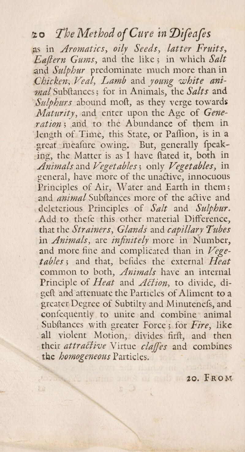 as in AromaticSy oily Seedsy latter FruitSy Eafiern GumSy and the like, in which Salt and Sulphur predominate much more than in Chicken^ Vealy Lamb and young white ani¬ mal Subftances 5 for in Animals, the Salts and Sulphurs abound moft, as they verge towards Maturityy and enter upon the Age of Gene¬ ration 5 and to the Abundance of them in length of Time, this State, or Paflion, is in a great meafure owing. But, generally fpeak- ing, the Matter is as I have dated it, both in Animals VegetableSy only Vegetablesy in general, have more of the unadive, innocuous Principles of Air, Water and Earth in them; and animal Subftances more of the aftive and deleterious Principles of Salt and Sulphur. Add to thefe this other material Difference, that the StrainerSy Glands and capillary Tubes in Animalsy are infinitely more in Number, and more fine and complicated than in Vege¬ tables y and that, befides the external Heat common to both. Animals have an internal Principle of Heat and AStiony to divide, di- geft and attenuate the Particles of Aliment to a greater Degree of Subtilty and Minutenefs, and confequently to unite and combine animal Subftances with greater Force; for Firey like all violent Motion, divides firft, and then their attractive Virtue clajfies and combines the homogeneous Particles.