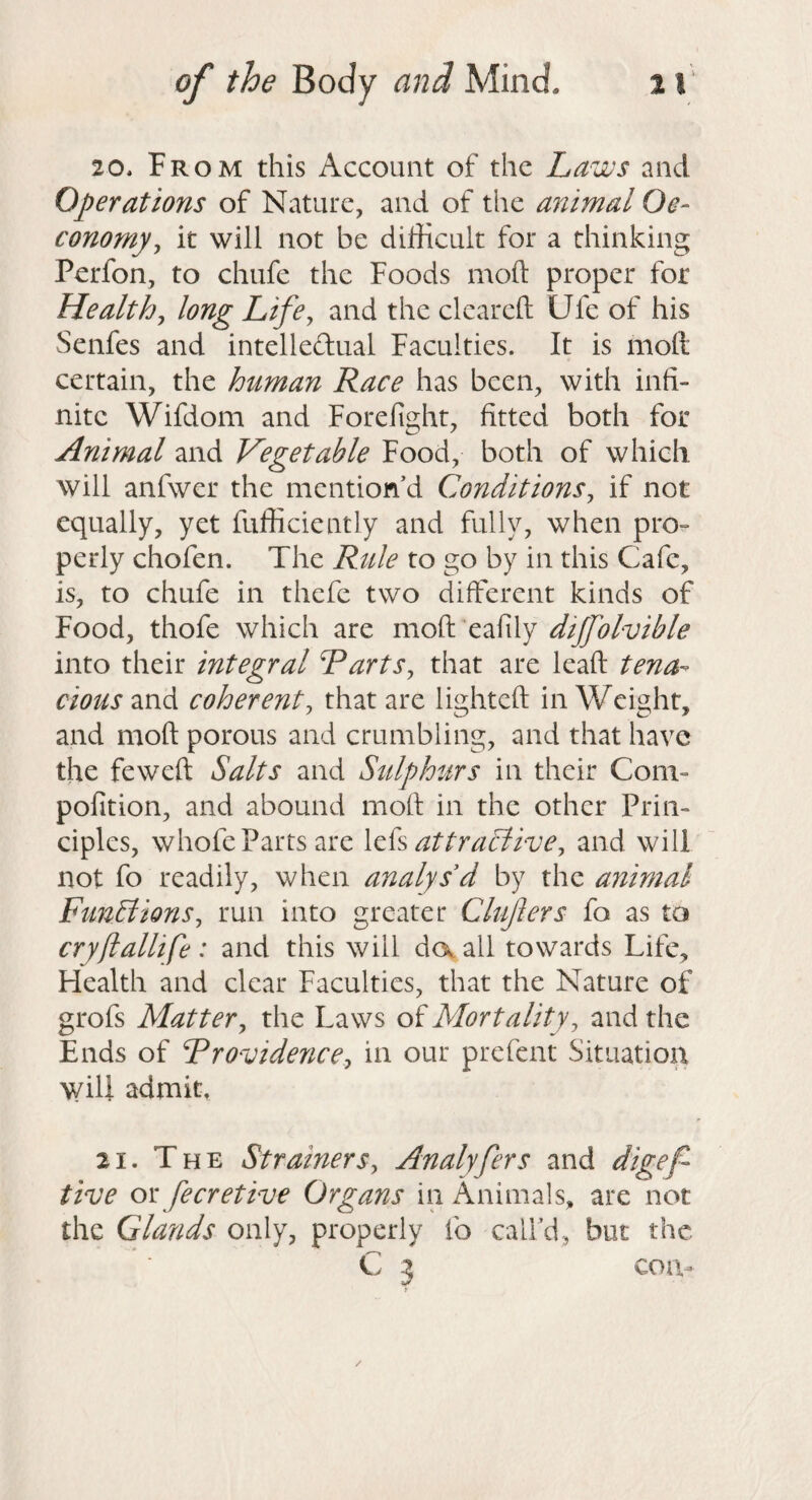 20. From this Account of the Laws and Operations of Nature, and of the animal Oe- conompy it will not be difficult for a thinking Perfon, to chufe the Foods moft proper for Healthy long LifOy and the clcarcfl; Ufe of his Senfes and intelledual Faculties. It is moll certain, the human Race has been, with infi¬ nite Wifdom and Forefight, fitted both for Animal and Vegetable Food, both of which will anfwer the mention d Conditionsy if not equally, yet fufficiently and fully, when pro¬ perly chofen. The Rule to go by in this Cafe, is, to chufe in thefe two different kinds of Food, thofe which are moft eafily dijfolvible into their integral RartSy that are leaft tena¬ cious and coherenty that are lighteft in Weight, and moft porous and crumbling, and that have the feweft Salts and Sulphurs in their Com- pofition, and abound moft in the other Prin¬ ciples, whofe Parts are Ick at tractive y and will not fo readily, when analys'd by the animal FtiuElionSy run into greater Clujlers fo as to cryftallife : and this will da all towards Life, Health and clear Faculties, that the Nature of grofs Mattery the Laws of Mortality y and the Ends of RrovidencOy in our prefent Situation will admit. 21. The StrainerSy Analyfers and digef tive ox: fecretive Organs in Animals, are not the Glands only, properly fo calfd, but the C 3 cou- /