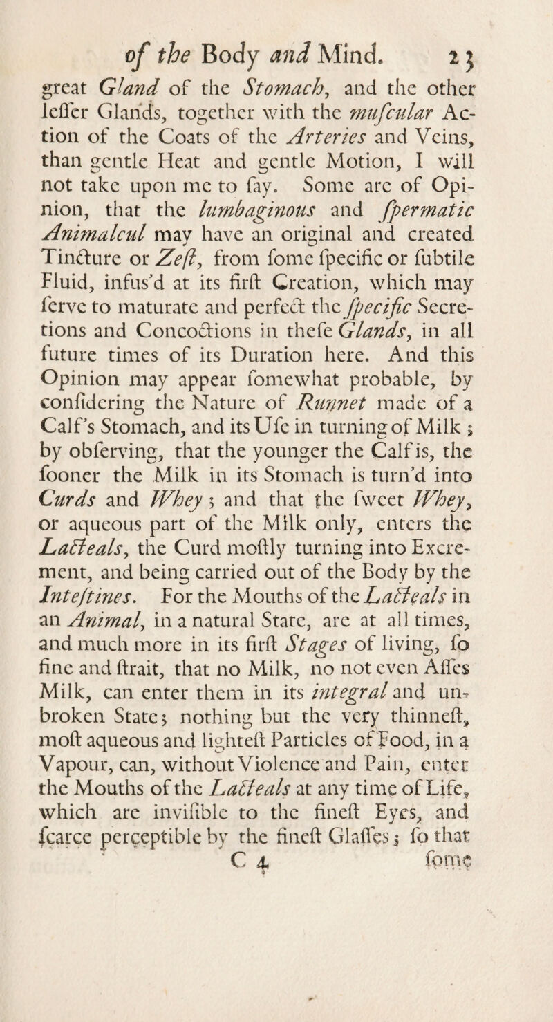 great Gland of the Stomachy and the other lefler Glands, together with the mufcular Ac¬ tion of the Coats of the Arteries and Veins, than gentle Heat and gentle Motion, I will not take upon me to fay. Some are of Opi¬ nion, that the hmbaginous and fpermatic AnimalcMl may have an original and created Tindure or Ze(l^ from fome fpecific or fubtik Fluid, infus'd at its firft Creation, which may ferve to maturate and perfect xhz jpecific Secre¬ tions and Concoctions in thefe Glands^ in all future times of its Duration here. And this Opinion may appear fomewhat probable, by confidering the Nature of Runnet made of a Calf's Stomach, and its Ufe in turning of Milk $ by obferving, that the younger the Calf is, the fooner the Milk in its Stomach is turn'd into Curds and Whey 5 and that the fweet Whejy or aqueous part of the Milk only, enters the La^ealsy the Curd moftly turning into Excre¬ ment, and being carried out of the Body by the Inte/tines. For the Mouths of the LaAeals in an Animalj in a natural State, are at ail times, and much more in its firft Stages of living, fo fine and ftrait, that no Milk, no not even Alfes Milk, can enter them in its integral and um broken State 5 nothing but the very thinneft, moft aqueous and lighted Particles of Food, in a Vapour, can, without Violence and Pain, enter the Mouths of the LaSleals at any time of Life^ which are invifible to the fined Eyes, and fcarce perceptible by the fineft Glades j fo that C 4, rprnc 9