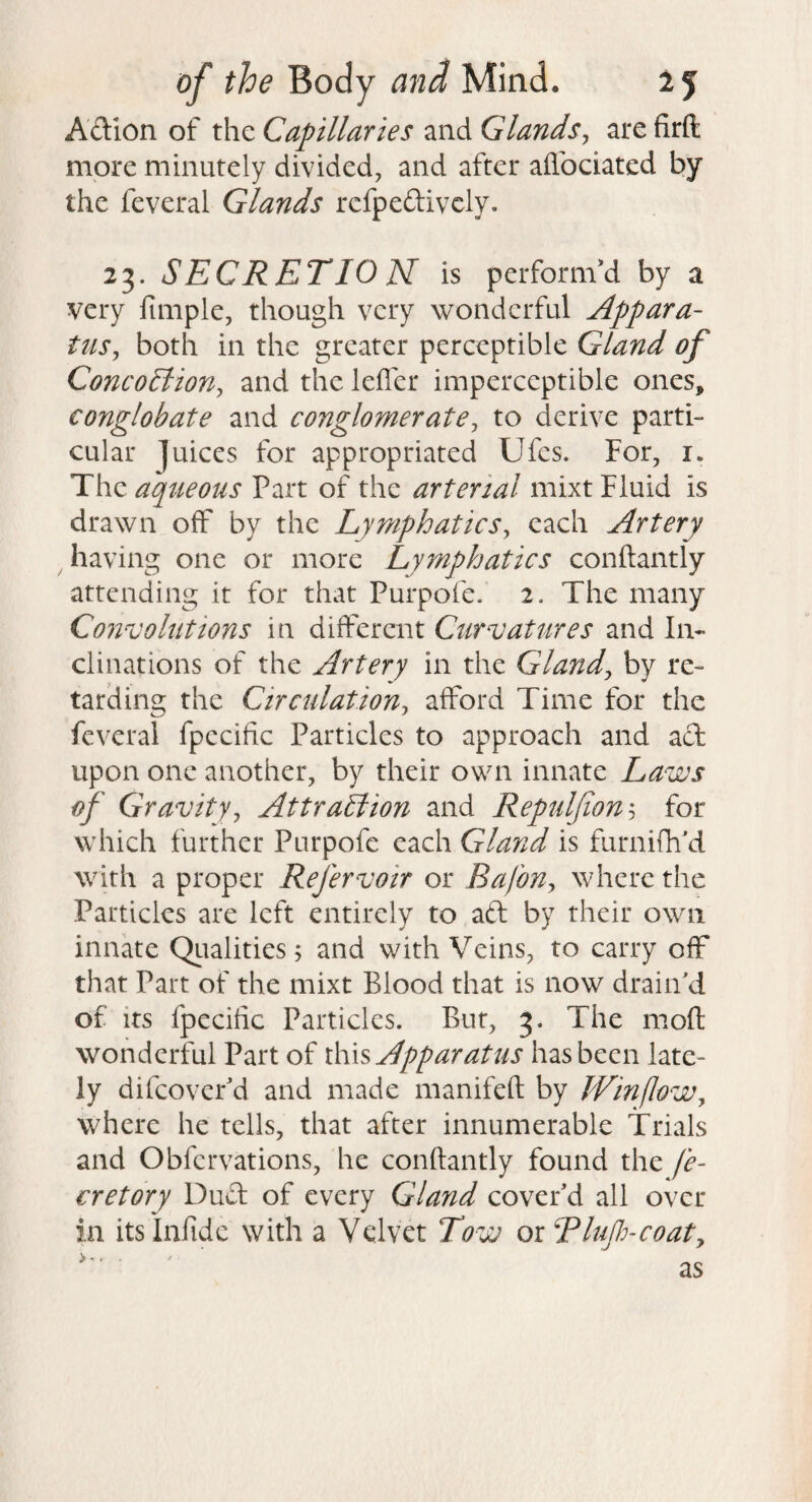 Adion of the Capillaries and Glands^ are firft more minutely divided, and after ailbciated by the feveral Glands rcfpedivcly. 23. SECRETIO N is perform'd by a very fimple, though very wonderful Appara¬ tus^ both in the greater perceptible Gland of ConcoElion^ and the leiTer imperceptible ones, conglobate and conglomerate., to derive parti¬ cular juices for appropriated Ufes. For, i. The aqueous Part of the arterial mixt Fluid is drawn off by the LymphatieSy each Artery having one or more Lymphatics conftantly attending it for that Purpofe. 2. The many Convolutions in different Curvatures and In¬ clinations of the Artery in the Glandj by re¬ tarding the Circulationy afford Time for the feveral fpecific Particles to approach and ad upon one another, by their own innate Laws of Gravityy Attraction and Repulfion'-y for which further Purpofe each Gland is furnifh'd with a proper Refervoir or Bafony where the Particles are left entirely to ad by their own innate Qiialities; and with Veins, to carry off that Part of the mixt Blood that is now drain'd of its fpecific Particles. But, 3. The moft wonderful Part of lh\s Apparatus has been late¬ ly difeover'd and made manifeft by IVinfloWy where he tells, that after innumerable Trials and Obfervations, he conftantly found the fe- cretory Dud of every Gland cover'd all over in its Infidc with a Velvet Tow or Blufi-coaty