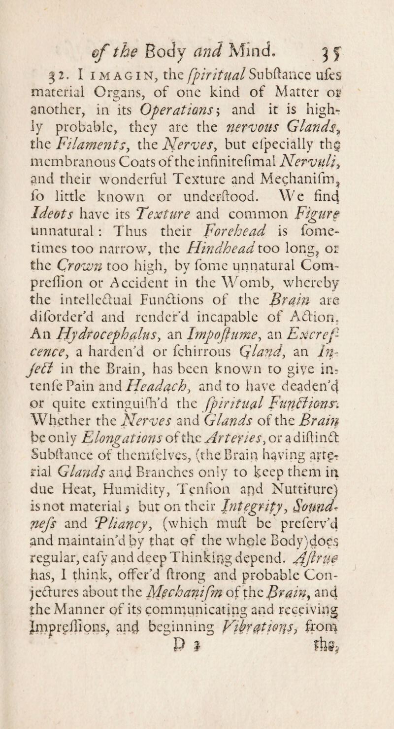 32. I iMAGiN, thc/^/r/y//^/Subftance ufes material Organs, of one kind of Matter or another, in its Operatians-^ and it is high¬ ly probable, they arc the nervous GlandSy^ the Filaments, the Nerves, but efpecially thq membranous Coats of the infinitefimal Nervuli, and their wonderful Texture and Mechanifm^ fo little known or underftood. We find Ideots have its Texture and common Figure unnatural: Thus their Forehead is fome- times too narrow, the Hindhead too long^ or the Crown too hi2:h, bv fome unnatural Com- preffion or Accident in the Womb, whereby the intclleflual Funftions of the i^ram are diforder'd and render’d incapable of Adioiio An fjydrocephalus, an Impojiume, an Excref- cence, a harden'd or fehirrous Gland, an In- jehi in the Brain, has been known to give in, tzwkVdlmzndHeadach, and to have deaden'd or quite cxtinguilh’d the fpiritual FufiHionn Whether the Nerves and Glands of the Brah} be only Elongations of the Arteries, or a diftinft Subftance of themfclvcs, (the Brain having arte¬ rial Gla?ids and Branches only to keep them in due Heat, Humidity, Tenfion apd Nuttiturc) is not material > but on their Integrity, Sounds nefs and Bliancy, (which mufi: be preferv'd and maintain'd by that of the whple Body)docs regular, cafy and deep Thinking depend, yiftrue has, 1 think, offer'd ftrong and probable Con* jeclures about the Mechanifm of the^Aw;/, and the Manner of its communicating and receiving Jmpreffions, and beginning Vi^T^tioris, from