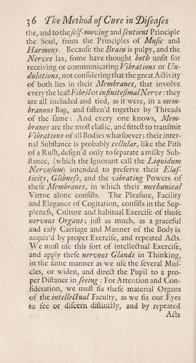 the, and to thefelf-moving and fentient Principle the Soul, from the Principles of Mujic and Harmony. Becaufe the Brain is pulpy, and the Nerves lax, fome have thought both unfit for receiving or communicating Vibrations or Un¬ dulations^ not confidering that the great Adivity of both lies in their Membranes., that involve every the \z2&Fibrilor infinitefimalNerve: they are all included and tied, as it were, in a mem¬ branous Bag, and fafteiVd together by Threads of the fame : And every one knows. Mem¬ branes are the moftelaftic, andfitteftto tranfmit Vibrations of all Bodies whatfoever; their inter¬ nal Subftance is probably cellular^ like the Pith of a Rufii, defigiTd only tofeparate a milky Sub- fiance, (which the Ignorant call the Liquidum Nervofum) intended to preferve their Elaf- ticity, Glibnefs, and the vibrating Powers of thefe Membranes, in which their mechanical Virtue alone confifts. The Pleafure, Facility and Elegance of Cogitation, confifts in the Sup- plenefs. Culture and habitual Exercife of thofe 7iervous Organs s juft as much, as a graceful and eafy Carriage and Manner of the Body is acquir'd by proper Exercife, and repeated Ads. We muft ufe this fort of intelledual Exercife, and apply thefe nervous Glands in Thinking, in the fame manner as we ufe the feveral Muft cles, or widen, and dired the Pupil to a pro¬ per Diftance in feeing: For Attention and Con- iideration, we muft fix thefe material Organs of the intelle£lual Faculty, as we fix our Eyes to fee or difeern diftindly, and by repeated Ads