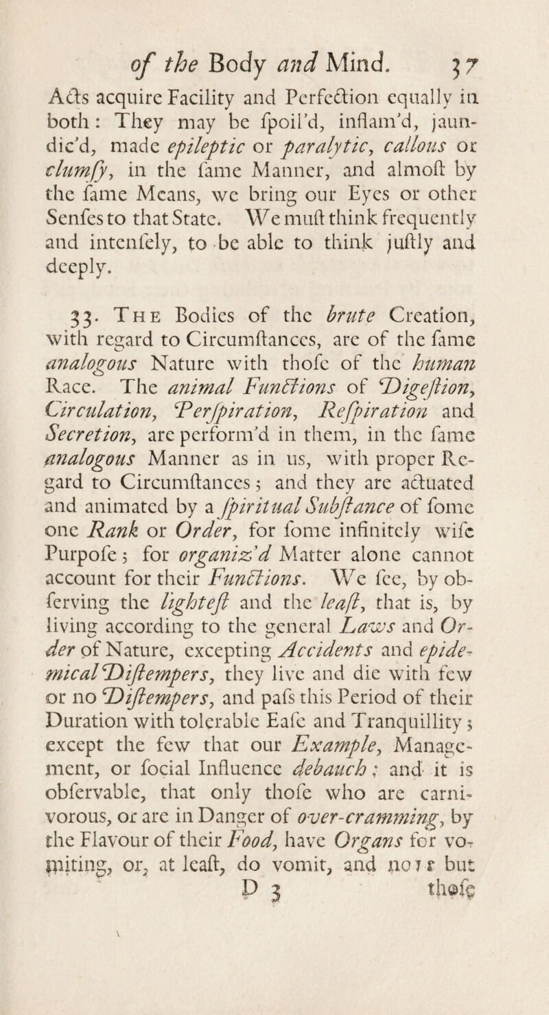 Ads acquire Facility and Pcrfedion equally in both: They may be fpoird, inflam'd, jaun¬ dic'd, made epileptic or paralytic^ callous or clumfy, in the fame Manner, and almoft by the fame Means, we bring our Eyes or other Senfes to that State. We muft think frequently and intenfely, to be able to think juftly and deeply. 33. The Bodies of the brute Creation, with regard to Circumftances, are of the fame analogous Nature with thofc of the human Race. The animal Funhlions of Digejlion^ CirculatioUy Ferjpiration^ Refpiration and Secretion^ are perform'd in them, in the fame analogous Manner as in us, with proper Re¬ gard to Circumftances; and they are acUiatcd and animated by a Jpiritual Subjiance o{ fome one Rank or Order^ for fome infinitely wife Purpofe 5 for organized Matter alone cannot account for their Functions. We fee, by ob- ferving the lightefi and the leafl^ that is, by livino: accordins; to the 2:eneral Laws and Or- of Nature, Accidents zndepide^ micalDiJlempers, they live and die with few or no DifiemperSy and pafs this Period of their Duration with tolerable Eafe and Tranquillity 5 except the few that our Example^ Manage¬ ment, or focial Influence debauch; and it is obfervable, that only thofe who are carni¬ vorous, or are in Danger of over-crammings by the Flavour of their Food^ have Organs for vOt IVdting, or, at leaft, do vomit, and no 71 but P 3 th©fc