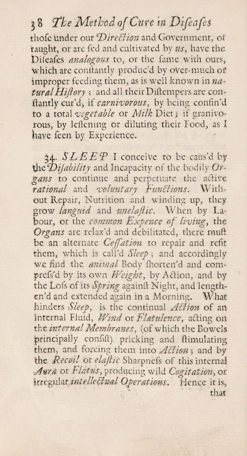 thofe under our TDire£fion and Government, ot taught, or are fed and cultivated by us^ have the bheafes analogous to, or the fame with ours, which are conltantly produc'd by over-much oi‘ improper feeding them, as is well known in na¬ tural Hiftory 5 and all their Diftempers are con- ftantly cur'd, if carntvormis, by being confin'd to a total vegetable or Milk Diet j if granivo- I'ous, by lellening or diluting their Food, as I have feen by Experience. 34. SLEET I conceive to be caus'd by if ability and Incapacity of the bodily Or¬ gans to continue and perpetuate the aftive rational and voluntary FunBions, With¬ out Repair, Nutrition and winding up, they grow languid and imelajlic. When by La¬ bour, or the common Exgence of livings the Organs are relax'd and debilitated, there mufl: be an alternate Ceffation to repair and refit them, which is call'd Sleep 5 and accordingly we find the animal Body fhorteiid and com- prefs'd by its own Weighty by Aftion, and by the Lofs of its Spring againfl: Night, and length¬ en'd and extended again in a Morning. What hinders Sleeps is the continual Aflion of an internal Fluid, ¥/tnd ox. Flatulence, afting on the internal Membranes, (of which the Bowels principally confifi) pricking and Simulating them, and forcing them into Action \ and by the Recoil or elajtic Sharpnefs of this internal Aurji or dldtus, producing wild Cogitationor intellectual Operations, Hence it is, that