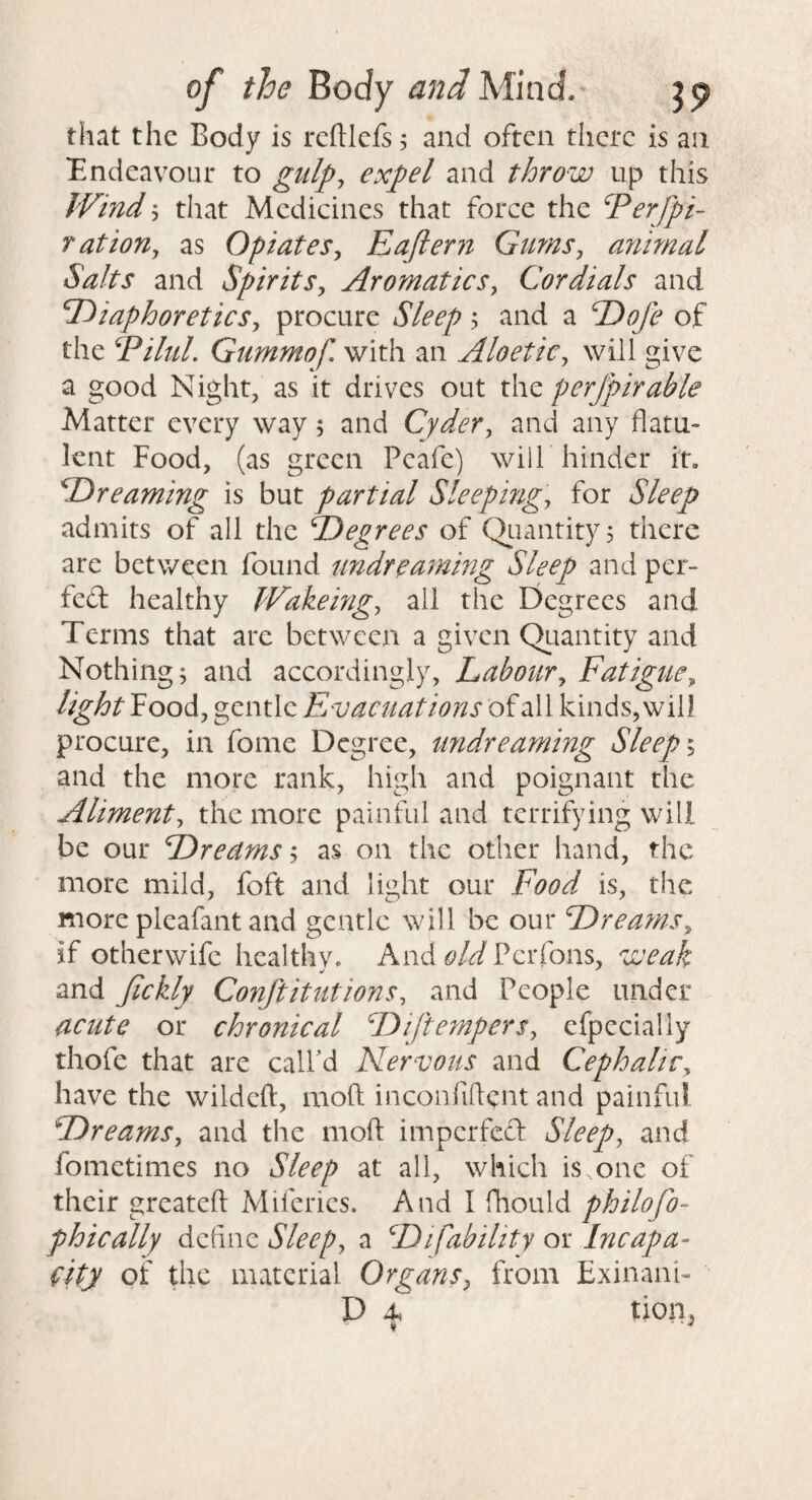 that the Body is reftlcfs 5 and often there is an Endeavour to gulp^ expel and throw up this Wind 5 that Medicines that force the ^erfpi- Tation^ as Opiates^ Eajiern Gtms, animal Salts and Spirits^ Aromatics^ Cordials and diaphoretics^ procure Sleep; and a doji of the EiluL Gummof. with an Aloetic^ will give a good Night, as it drives out the perjpirable Matter every way 5 and Cyder, and any flatu¬ lent Food, (as green Peafe) wilf hinder it. dreaming is but partial Sleeping, for Sleep admits of all the degrees of Qiiantity^ there are between found undreaming Sleep and per- fed healthy JVakeing, all the Degrees and Terms that are between a given Qiiantity and Nothing; and accordingly, Labour, Fatigue, lightYoodi, gentle Fyvacuations of all kinds, will procure, in fome Degree, tmdrearning Sleep and the more rank, high and poignant the Aliment, the more painful and terrifying will be our dreamsas on the other hand, the more mild, foft and light our Food is, the more pleafant and gentle will be our drea7?is, if otherwife healthy. And old Perfons, weak and Jickly Conftitutions, and People under acute or chronical diftempers, efpccially thofe that are call'd Nervous and Cephalic, have the wildeft, mofl: inconfiftent and painful dreams, and the mofl: impcrfccl Sleep, and fometimes no Sleep at all, which is one of their greateft Miferics. And I fhould philofo- phically define Sleep, a difability or Incapa- fity of the material Organs, from Exinani- D 4s tion, ♦ ■